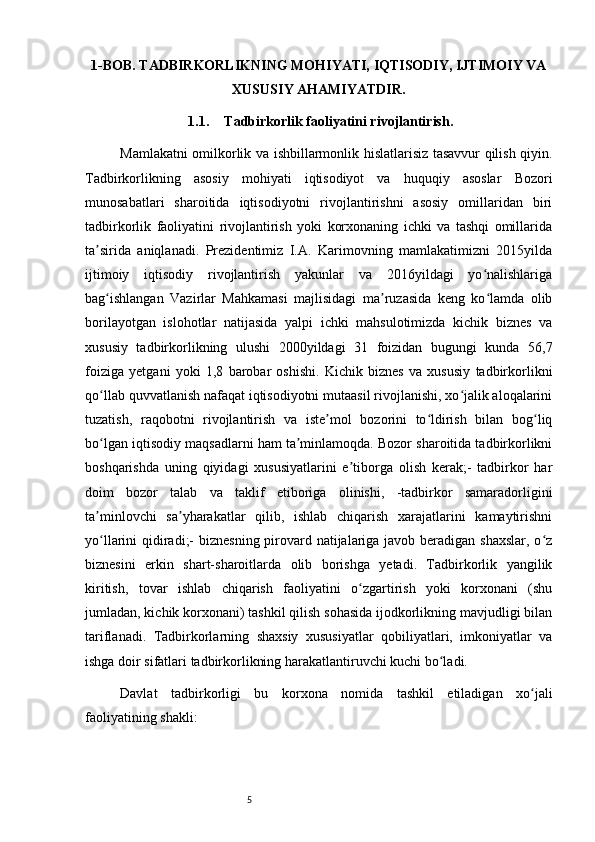 51-BOB. TADBIRKORLIKNING MOHIYATI, IQTISODIY, IJTIMOIY VA
XUSUSIY AHAMIYATDIR.
1.1. Tadbirkorlik faoliyatini rivojlantirish.
Mamlakatni omilkorlik va ishbillarmonlik hislatlarisiz tasavvur qilish qiyin.
Tadbirkorlikning   asosiy   mohiyati   iqtisodiyot   va   huquqiy   asoslar   Bozori
munosabatlari   sharoitida   iqtisodiyotni   rivojlantirishni   asosiy   omillaridan   biri
tadbirkorlik   faoliyatini   rivojlantirish   yoki   korxonaning   ichki   va   tashqi   omillarida
ta sirida   aniqlanadi.   Prezidentimiz   I.A.   Karimovning   mamlakatimizni   2015yildaʼ
ijtimoiy   iqtisodiy   rivojlantirish   yakunlar   va   2016yildagi   yo nalishlariga	
ʻ
bag ishlangan   Vazirlar   Mahkamasi   majlisidagi   ma ruzasida   keng   ko lamda   olib	
ʻ ʼ ʻ
borilayotgan   islohotlar   natijasida   yalpi   ichki   mahsulotimizda   kichik   biznes   va
xususiy   tadbirkorlikning   ulushi   2000yildagi   31   foizidan   bugungi   kunda   56,7
foiziga   yetgani   yoki   1,8   barobar   oshishi.   Kichik   biznes   va   xususiy   tadbirkorlikni
qo llab quvvatlanish nafaqat iqtisodiyotni mutaasil rivojlanishi, xo jalik aloqalarini
ʻ ʻ
tuzatish,   raqobotni   rivojlantirish   va   iste mol   bozorini   to ldirish   bilan   bog liq	
ʼ ʻ ʻ
bo lgan iqtisodiy maqsadlarni ham ta minlamoqda. Bozor sharoitida tadbirkorlikni	
ʻ ʼ
boshqarishda   uning   qiyidagi   xususiyatlarini   e tiborga   olish   kerak;-   tadbirkor   har	
ʼ
doim   bozor   talab   va   taklif   etiboriga   olinishi,   -tadbirkor   samaradorligini
ta minlovchi   sa yharakatlar   qilib,   ishlab   chiqarish   xarajatlarini   kamaytirishni	
ʼ ʼ
yo llarini qidiradi;-  biznesning pirovard natijalariga javob beradigan shaxslar, o z
ʻ ʻ
biznesini   erkin   shart-sharoitlarda   olib   borishga   yetadi.   Tadbirkorlik   yangilik
kiritish,   tovar   ishlab   chiqarish   faoliyatini   o zgartirish   yoki   korxonani   (shu	
ʻ
jumladan, kichik korxonani) tashkil qilish sohasida ijodkorlikning mavjudligi bilan
tariflanadi.   Tadbirkorlarning   shaxsiy   xususiyatlar   qobiliyatlari,   imkoniyatlar   va
ishga doir sifatlari tadbirkorlikning harakatlantiruvchi kuchi bo ladi.	
ʻ
Davlat   tadbirkorligi   bu   korxona   nomida   tashkil   etiladigan   xo jali	
ʻ
faoliyatining shakli: 