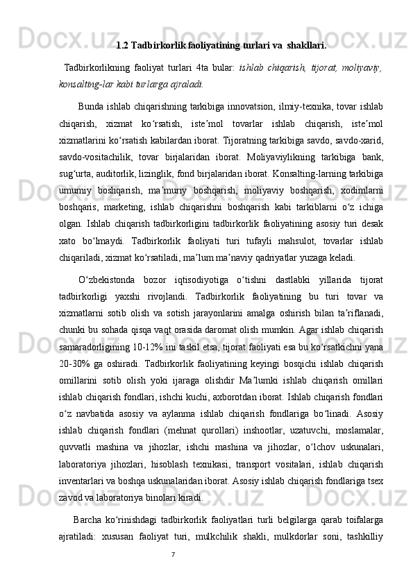 71.2 Tadbirkorlik faoliyatining turlari va    shakllari.  
  Tadbirkorlikning   faoliyat   turlari   4ta   bular:   ishlab   chiqarish,   tijorat,   moliyaviy,
konsalting-lar kabi turlarga ajraladi.
Bunda ishlab chiqarishning tarkibiga innovatsion, ilmiy-texnika, tovar  ishlab
chiqarish,   xizmat   ko rsatish,   iste mol   tovarlar   ishlab   chiqarish,   iste molʻ ʼ ʼ
xizmatlarini ko rsatish kabilardan iborat. Tijoratning tarkibiga savdo, savdo-xarid,	
ʻ
savdo-vositachilik,   tovar   birjalaridan   iborat.   Moliyaviylikning   tarkibiga   bank,
sug urta, auditorlik, lizinglik, fond birjalaridan iborat. Konsalting-larning tarkibiga	
ʻ
umumiy   boshqarish,   ma muriy   boshqarish,   moliyaviy   boshqarish,   xodimlarni	
ʼ
boshqaris,   marketing,   ishlab   chiqarishni   boshqarish   kabi   tarkiblarni   o z   ichiga	
ʻ
olgan.   Ishlab   chiqarish   tadbirkorligini   tadbirkorlik   faoliyatining   asosiy   turi   desak
xato   bo lmaydi.   Tadbirkorlik   faoliyati   turi   tufayli   mahsulot,   tovarlar   ishlab	
ʻ
chiqariladi, xizmat ko rsatiladi, ma lum ma naviy qadriyatlar yuzaga keladi.	
ʻ ʼ ʼ
O zbekistonda   bozor   iqtisodiyotiga   o tishni   dastlabki   yillarida   tijorat	
ʻ ʻ
tadbirkorligi   yaxshi   rivojlandi.   Tadbirkorlik   faoliyatining   bu   turi   tovar   va
xizmatlarni   sotib   olish   va   sotish   jarayonlarini   amalga   oshirish   bilan   ta riflanadi,	
ʼ
chunki bu sohada qisqa vaqt orasida daromat olish mumkin. Agar ishlab chiqarish
samaradorligining 10-12% ini taskil etsa, tijorat faoliyati esa bu ko rsatkichni yana	
ʻ
20-30%   ga   oshiradi.   Tadbirkorlik   faoliyatining   keyingi   bosqichi   ishlab   chiqarish
omillarini   sotib   olish   yoki   ijaraga   olishdir   Ma lumki   ishlab   chiqarish   omillari	
ʼ
ishlab chiqarish fondlari, ishchi kuchi, axborotdan iborat. Ishlab chiqarish fondlari
o z   navbatida   asosiy   va   aylanma   ishlab   chiqarish   fondlariga   bo linadi.   Asosiy	
ʻ ʻ
ishlab   chiqarish   fondlari   (mehnat   qurollari)   inshootlar,   uzatuvchi,   moslamalar,
quvvatli   mashina   va   jihozlar,   ishchi   mashina   va   jihozlar,   o lchov   uskunalari,	
ʻ
laboratoriya   jihozlari,   hisoblash   texnikasi,   transport   vositalari,   ishlab   chiqarish
inventarlari va boshqa uskunalaridan iborat. Asosiy ishlab chiqarish fondlariga tsex
zavod va laboratoriya binolari kiradi.
Barcha   ko rinishdagi   tadbirkorlik   faoliyatlari   turli   belgilarga   qarab   toifalarga	
ʻ
ajratiladi:   xususan   faoliyat   turi,   mulkchilik   shakli,   mulkdorlar   soni,   tashkilliy