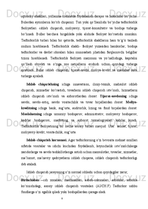 8iqtisodiy shakllari, yollanma mehnatda foydalanish darajas va hokazolar bo yicha.ʻ
Bulardan ayrimlarini ko rib chiqamiz. Turi yoki qo llanilishi bo yicha tadbirkorlik	
ʻ ʻ ʻ
faoliyatlari   -ishlab   chiqarish,   moliyaviy,   tijorat-konsultativ   va   boshqa   turlarga
bo linadi.   Bullar   barchasi   birgalikda   yoki   alohida   faoliyat   ko rsatishi   mumkin.	
ʻ ʻ
Tadbirkorlik   turlari   bilan   bir   qatorda,   tadbirkorlik   shakllarini   ham   to g ri   tanlash	
ʻ ʻ
muhim   hisoblanadi.   Tadbirkorlik   shakli-   faoliyat   yuzasidan   hamkorlar;   boshqa
tadbirkorlar   va   davlat   idoralari   bilan   munosabati   jihatidan   farqlanuvchi   belgillar
tizimi   hisoblanadi.   Tadbirkorlik   faoliyati   mazmuni   va   yo nallishiga,   kapitalni	
ʻ
qo llash   obyekti   va   o ziga   xos   natijallarni   erishish   uchun   quyidagi   turlarga	
ʻ ʻ
ajratiladi.   Bular   ishlab   chiqarish,   tijorat-savdo,   moliya-kredit   va   maslahat   kabi
turlarga ajraladi.   
Ishlab   chiqarishning   ichiga   innavatsion,   ilmiy-texnik,   mahsulot   ishlab
chiqarish,   xizmatlar   ko rsatish,   tovarlarni   ishlab   chiqarish   iste moli,   hizmatlarni	
ʻ ʼ
ishlab   chiqarish   iste moli   va   axborotlardan   iborat.  	
ʼ Tijorat-savdoning   ichiga
savdo,   savdo-sotiq,   savdo   vositachilik   va   tovar   birjallaridan   iborat.   Moliya-
kreditning   ichiga   bank,   sug urta,   auditorlik,   lizing   va   fond   birjalardan   iborat.	
ʻ
Maslahatning   ichiga   umumiy   boshqaruv,   administrativ,   moliyaviy   boshqaruv,
kadrlar   boshqaruvi,   marketing   va   axborot   texnalogiyalari   kabilar   kiradi.
Tadbirkorlik   faoliyatining   bir   necha   asosiy   turlari   mavjud.   Ular:   sanoat,   tijorat,
moliyaviy-kredit, vositachilik, sug urta.	
ʻ
Ishlab chiqarish korxonasi.  Agar tadbirkorning o zi bevosita mehnat omillari	
ʻ
sifatida   vositalar   va   ishchi   kuchidan   foydallanib,   keyinchalik   iste molchilarga	
ʼ
xaridorlarga va savdo tashkillotlariga sotish uchun maxsulotlar, tovarlar, xizmatlar,
ma lumot,   ma naviy   qadriyatlarni   ishlab   chiqarsa,   ishlab   chiqarish   tadbirkorligi	
ʼ ʼ
deb ataladi. 
Ishlab chiqarish jarayoning o zi normal ishlashi uchun quyidagilar zarur;	
ʻ
Birinchidan   -- ish   xonalari,   mashinallari,   asbob-uskunalari,   asboblar,   asbobla
ko rinishidagi,   asosiy   ishlab   chiqarish   vositalari   (AI/CH.F)   Tadbirkor   ushbu	
ʻ
fondlarga o zi egallik qiladi yoki boshqallardan ijaraga oladi. 	
ʻ 