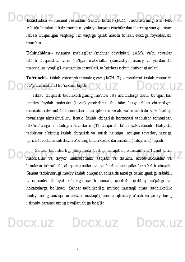9Ikkichidan   --   mehnat   resurslari   (ishchi   kuchi)   (MR).   Tadbirkorning   o zi   MRʻ
sifatida harakat qilishi mumkin, yoki yollangan ishchilardan ularning soniga, tovar
ishlab   chiqarilgan   vaqtdagi   ish   vaqtiga   qarab   maosh   to lash   evaziga   foydalanishi	
ʻ
mumkin
Uchinchidan--   aylanma   mablag lar   (mehnat   obyektlari)   (AM),   ya ni   tovarlar	
ʻ ʼ
ishlab   chiqarishda   zarur   bo lgan   materiallar   (xomashyo,   asosiy   va   yordamchi	
ʻ
materiallar, yoqilg i-energetika resurslari, ta mirlash uchun ehtiyot qismlar). 	
ʻ ʼ
To rtinchi--  	
ʻ ishlab  chiqarish  texnalogiyasi   (I/CH.  T)  --tovarlarni  ishlab  chiqarish
bo yicha mahorat ko nikma, tajrib.
ʻ ʻ
Ishlab   chiqarish   tadbirkorligining   ma nosi   iste molchilarga   zarur   bo lgan   har	
ʼ ʼ ʻ
qandey   foydali   mahsulot   (tovar)   yaratishdir,   shu   bilan   birga   ishlab   chiqarilgan
mahsulot   iste molchi   tomonidan   talab   qilinishi   kerak,   ya ni   sotilishi   yoki   boshqa	
ʼ ʼ
tovarlarga   almashtirilishi   kerak.   Ishlab   chiqarish   korxonasi   tadbirkor   tomonidan
iste molchiga   sotiladigan   tovarlarni   (T)   chiqarish   bilan   yakunlanadi.   Natijada,	
ʼ
tadbirkor   o zining   ishlab   chiqarish   va   sotish   hajmiga,   sotilgan   tovarlar,   narxiga	
ʻ
qarshi tovarlarni sotishdan o zining tadbirkorlik daromadini (fidoyisini) topadi.	
ʻ
Sanoat   tadbirkorligi   jarayonida   boshqa   xarajatlar,   xususan,   ma lumot   olish	
ʼ
materiallar   va   tayyor   mahsulotlarni   saqlash   va   tashish,   asbob-uskunalar   va
binolarni   ta mirlash,   aloqa   xizmatlari   va   va   boshqa   xarajatlar   ham   kelib   chiqadi.	
ʼ
Sanoat tadbirkorligi modiy ishlab chiqarish sohasida amalga oshirilganligi sababli,
u   iqtisodiy   faoliyat   sohasiga   qarab   sanoat,   qurilish,   qishloq   xo jaligi   va	
ʻ
hokazolarga   bo linadi.   Sanoat   tadbirkorligi   mutloq   mustaqil   emas   (tadbirkorlik	
ʻ
faoliyatining   boshqa   turlaridan   mustaqil),   ammo   iqtisodiy   o sish   va   jamiyatning	
ʻ
ijtimoiy darajasi uning rivojlanishiga bog liq. 	
ʻ