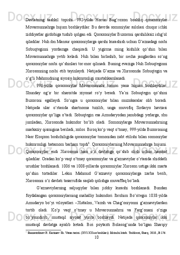 Davlatning   tashkil   topishi .   992-yilda   Horun   Bug‘roxon   boshliq   qoraxoniylar
Movarounnahrga hujum boshlaydilar. Bu davrda somoniylar sulolasi chuqur ichki
ziddiyatlar girdobiga tushib qolgan edi. Qoraxoniylar Buxoroni qarshiliksiz ishg‘ol
qiladilar.  Nuh ibn Mansur  qoraxoniylarga qarshi kurashish uchun G‘aznadagi noibi
Sobuqtegin ni   yordamga   chaqiradi.   U   yigirma   ming   kishilik   qo‘shin   bilan
Movarounnahrga   yetib   keladi.   Nuh   bilan   birlashib,   bir   necha   janglardan   so‘ng
qoraxoniylar noibi qo‘shinlari tor-mor qilinadi. Buning evaziga   Nuh Sobuqtegin ni
Xurosonning   noibi   etib   tayinlaydi.   Natijada   G‘azna   va   Xurosonda   Sobuqtegin   va
o‘g‘li  Mahmud ning siyosiy hukmronligi mustahkamlanadi. 
996-yil da   qoraxoniylar   Movarounnahr   tomon   yana   hujum   boshlaydilar.
Shunday   og‘ir   bir   sharoitda   xiyonat   ro‘y   beradi.   Ya’ni   Sobuqtegin   qo‘shini
Buxoroni   egallaydi.   So‘ngra   u   qoraxoniylar   bilan   muzokaralar   olib   boradi.
Natijada   ular   o‘rtasida   shartnoma   tuzilib,   unga   muvofiq   Sirdaryo   havzasi
qoraxoniylar qo‘liga o‘tadi.   Sobuqtegin   esa Amudaryodan janubdagi yerlarga, shu
jumladan,   Xurosonda   hukmdor   bo‘lib   oladi.   Somoniylarga   Movarounnahrning
markaziy qismigina beriladi, xolos. Biroq ko‘p vaqt o‘tmay,  999-yil da Buxoroning
Nasr Eloqxon   boshchiligida qoraxoniylar tomonidan zabt etilishi bilan somoniylar
hukmronligi  batamom  barham topdi 1
.   Qoraxoniylarning Movarounnahrga hujumi.
Qoraxoniylar   endi   Xurosonni   ham   o‘z   davlatiga   qo‘shib   olish   uchun   harakat
qiladilar. Oradan ko‘p vaqt o‘tmay qoraxoniylar va g‘aznaviylar o‘rtasida shiddatli
urushlar boshlanadi.  1006 va 1008-yillar da qoraxoniylar Xuroson ustiga ikki marta
qo‘shin   tortadilar.   Lekin   Mahmud   G‘aznaviy   qoraxoniylarga   zarba   berib,
Xurosonni o‘z davlati	 tasarrufida	 saqlab	 qolishga	 muvaffaq	 bo‘ladi. 
G‘aznaviylarning   saljuqiylar   bilan   jiddiy   kurashi   boshlanadi.   Bundan
foydalangan   qoraxoniylarning   mahalliy   hukmdori   Ibrohim   Bo‘ritegin   1038-yil da
Amudaryo   bo‘yi   viloyatlari   – Xuttalon ,   Vaxsh   va   Chag‘oniyon ni   g‘aznaviylardan
tortib   oladi.   Ko‘p   vaqt   o‘tmay   u   Movarounnahrni   va   Farg‘onani   o‘ziga
bo‘ysundirib,   mustaqil   siyosat   yurita   boshlaydi.   Natijada   qoraxoniylar   ikki
mustaqil   davlatga   ajralib   ketadi.   Biri   poytaxti   Bolasog‘un da   bo‘lgan   Sharqiy
1
  Shamsutdinov R. Karimov Sh. Vatan tarixi. (XVI-XX asr boshlari). Ikkinchi kitob. Toshkent, Sharq. 2010., B.176.
10 