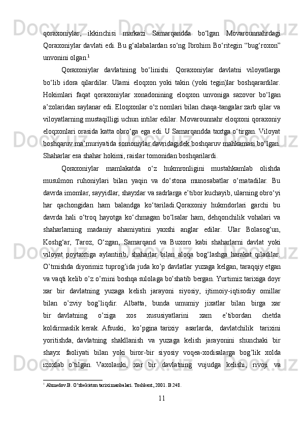 qoraxoniylar ,   ikkinchisi   markazi   Samarqand da   bo‘lgan   Movarounnahrdagi
Qoraxoniylar davlati   edi. Bu g‘alabalardan so‘ng   Ibrohim Bo‘ritegin   “ bug‘roxon ”
unvonini olgan. 1
Qoraxoniylar   davlatining   bo‘linishi.   Qoraxoniylar   davlatni   viloyatlarga
bo‘lib   idora   qilardilar.   Ularni   eloqxon   yoki   takin   (yoki   tegin)lar   boshqarardilar.
Hokimlari   faqat   qoraxoniylar   xonadonining   eloqxon   unvoniga   sazovor   bo‘lgan
a’zolaridan saylanar edi. Eloqxonlar o‘z nomlari bilan chaqa-tangalar zarb qilar va
viloyatlarning mustaqilligi uchun intilar edilar.   Movarounnahr eloqxoni   qoraxoniy
eloqxonlari orasida katta obro‘ga ega edi. U Samarqandda taxtga o‘tirgan. Viloyat
boshqaruv ma’muriyatida somoniylar davridagidek boshqaruv mahkamasi bo‘lgan.
Shaharlar esa shahar hokimi, raislar tomonidan boshqarilardi. 
Qoraxoniylar   mamlakatda   o‘z   hukmronligini   mustahkamlab   olishda
musulmon   ruhoniylari   bilan   yaqin   va   do‘stona   munosabatlar   o‘rnatadilar.   Bu
davrda imomlar, sayyidlar, shayxlar va sadrlarga e’tibor kuchayib, ularning obro‘yi
har   qachongidan   ham   balandga   ko‘tariladi.Qoraxoniy   hukmdorlari   garchi   bu
davrda   hali   o‘troq   hayotga   ko‘chmagan   bo‘lsalar   ham,   dehqonchilik   vohalari   va
shaharlarning   madaniy   ahamiyatini   yaxshi   anglar   edilar.   Ular   Bolasog‘un,
Koshg‘ar,   Taroz,   O‘zgan,   Samarqand   va   Buxoro   kabi   shaharlarni   davlat   yoki
viloyat   poytaxtiga   aylantirib,   shaharlar   bilan   aloqa   bog‘lashga   harakat   qiladilar.
O’ t m ishd a   di y ori m iz   t up r o g ’ida   j u da   ko’p   d a v l a t lar   y uz a g a   kel g an,   tar a qqiy et g an
v a   v a qti   ke l ib   o ’ z   o’rn i ni   bos h qa   sulol a ga   bo’shatib   b e r g a n.   Y u r ti m i z   t a r i x iga d o y r
x ar   b ir   d a vl a tn i ng   y uza g a   k e li sh   ja r a y oni   s i y osi y ,   i jt i m o i y - i qtis o diy   o m illa r
bil a n   o ’ z v iy   bo g ’li q d i r.   A l b at ta,   bunda   u m u m i y   jixatlar   bi l a n   bi r ga   x ar
b i r   d a vl at ning   o ’ z i ga   x os   xususi y atla r i ni   x am   e ’ tibordan   chet d a
k oldir m aslik  ker a k.  Af s us k i,   ko’pgina  ta r ixiy   asar l ar d a,   d a vl a t c h il ik   t ar i xini
y ori t i s hda,   d a vl at ning   sh a k lla n ish   v a   y uzaga   k e l i sh   j ara y o n i ni   s h uncha k i   b i r
s ha y x   faoli y ati   bil a n   y ok i   bi r o r -bir   si y os i y   vo q e a -xo d isala r ga   b o g ’lik   x ol d a
i z o xl a b   o’tilgan.   V a xol a nki,   xar   b ir   d a v l a t ni n g   v uj ud g a   k el i s h i ,   r ivoji   va
1
 Ahmedov.B. O ’ zbekiston tarixi manbalari. Toshkent, 2001 . B.248.
11 