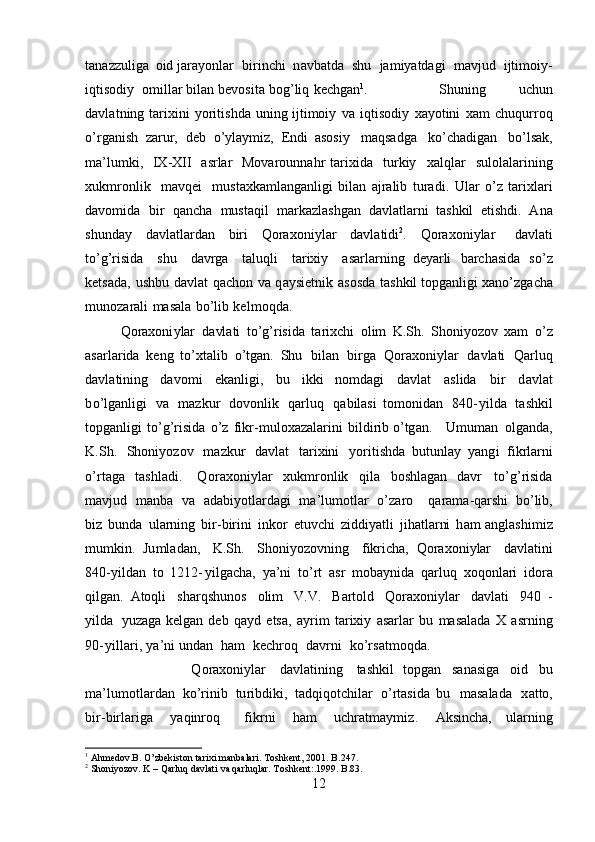 tana z z u liga   o id  j ara y o nl ar   b i r i n c hi   n a v b a t da   s hu   ja m iyatda g i   m a v jud   ijti m oi y -
i qti s od i y   o m il lar bil a n   b e v osita   bo g ’li q   k e c h g a n 1
.   S h u ning   uchun
d a v l a t ni n g   tar i xini   y oriti sh da   uni n g ijti m o i y   v a   i q ti s od i y   xa y otini   x am   ch uqur r oq
o’ rganish   za r ur,   deb   o ’ y l a y m iz,   E n di   aso s i y   m aqsadga   k o ’ chadig a n   b o’lsak,
ma ’ l u m ki,   I X -XII   a srlar   M ova r ou n n a h r   ta r ixida   turkiy   x a l q lar   sulolala r i ning
xuk m r on lik   m av q e i   m ust a xka m la ng a n l i gi  bil a n   a j r a lib   tur a d i .   U lar   o ’ z   tarixlari
da v o m id a   bi r   qancha   m us taqil   m arkazlashg a n   d a vl at la r ni   ta sh kil   e ti s h di.   A n a
shunday   dav l at la r d a n   b i ri   Q oraxo n i y lar   d a vla t i di 2
.   Q o rax o ni y lar   da v l at i
t o ’ g’risida   shu   dav r ga   t aluqli   t a r ixiy   a sa r l a r n i n g   de y arli   barch a s i da   s o ’ z
k ets a da,   u s h bu   davl a t   q a ch on   va   q a y siet n ik   a so s da   ta sh kil topga nl igi   x ano ’ zg a c h a
m un o zarali   m a s ala   bo ’li b   k e l m oqda.  
Qoraxoni y lar   da vla t i   t o ’g ’ ris i da   ta ri x c hi   o lim   K .Sh.   Sh o ni y ozov   xam   o ’ z
asarla r ida   k e n g   to’xt a lib   o’tgan.   S h u   bi l a n   b irga   Q o r a xo n i y lar   da v l at i   Qarluq
d a vla t i ni ng   davo m i   ek a nligi,   bu   i kk i   n o m dagi   davl a t   a sl ida   bir   d a v l a t
b o ’l g a nli g i   v a   m azk u r   d o v o n lik   qar l u q   q abilasi   t o m o n id a n   840 - y i l d a   t ashkil
topg an ligi   to ’g ’risida   o ’ z   f i k r - m u loxaz a lar in i   b i l d i r i b o ’ t g a n.   U m u m an   o l g a n d a,
K. S h.   Shoni y o z ov   m azkur   davlat   t ar i x i n i   y ori t ishda   b u t unlay   y an g i   fi k rl a rni
o ’ r t a ga   t as hl ad i.   Q o r a x on i y lar   xu k m r on lik   q ila   bo s hlag a n   d a vr   to’ g ’risida
m a v jud   m a nb a   v a   a d a b i y o tl a r d a g i   m a ’ lu m ot lar   o ’ zaro   q ara m a-qa r shi   b o ’l i b,
bi z   b u n da   u lar ni ng   b i r - birini   inkor   e t uvc h i   z i d di y atli   j i h at la rni   h am a n g l as hi m i z
m u m k i n.   Ju m l adan ,   K.Sh.   Shoni y ozovn i ng   f ikri c h a ,   Q o r a xo n i y lar   d a v l a t ini
8 40- y ildan   t o   1 2 12 - y ilga c ha,   y a ’ ni   t o’rt   a sr   m ob a y nida   q a rl uq   xoqo n l a r i   ido r a
qilg a n .   A toqli   s harqshu n os   olim   V.V.   Bartold   Qo r a x on i y l ar   davla t i   9 4 0   -
y ilda   y uza g a ke l g a n   deb   qa y d   etsa,   a y r i m   t arixiy   a s ar l a r   bu   m asalada   X   a s r n i n g
90 - y i l la r i ,   y a ’ n i und a n   h am   k ech ro q   d av r ni   ko ’ r s a t m o q da.
Q o ra x oni y lar   davl at i n ing   t a sh ki l   topgan   s a n a si ga   o i d   bu
m a ’ lu m o t la r d a n   k o ’ rinib   tu ri bd i k i ,   t ad qi q ot ch ilar   o ’ rta si da   b u   m asalada   x a tto,
b i r -bi r lar i ga   y aq i nroq   f ik rni   h am   u c h ra t m a y m iz .   Ak si nc h a ,   u l a rn i ng
1
  Ahmedov.B. O’zbekiston tarixi manbalari. Toshkent, 2001. B. 247 .
2
 Shoniyozov. K – Qarluq davlati va qarluqlar. T oshkent :.1999 . B.83.
12 