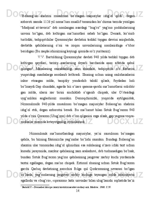 “Bolasog’un   shahrini   musulmon   bo’magan   majusiylar   ishg’ol   qildi”,   degan
axboroti xamda 1126 yil noma’lum muallif tomonidan ko’chirma tarzida yozilgan
“Madjmal   at-tavorix”   deb   nomlangan   asardagi   “bug’ro”   yag’mo   podsholarining
unvoni   bo’lgan,   deb   keltirgan   ma’lumotlari   sabab   bo’lgan.   Demak,   ko’rinib
turibdiki,   tadqiqotchilar   Qoraxoniylar   davlatini   tashkil   topgan   davrini   aniqlashda,
davlatda   qabilalarning   o’rni   va   xoqon   unvonlarining   nomlanishiga   e’tibor
berishgan (Bu xaqda ishimizning keyingi qismida so’z yuritamiz).
V.V.   Bartoldning   Qoraxoniylar   davlati   940   yilda   tashkil   topgan   deb
keltirgan   qaydlari,   tarixiy   asarlarning   deyarli   barchasida   asos   sifatida   qabul
qilingan 1
.   Masalaning   murakkabligi   xam   shundaki,   tadqiqotchi   o’z   fikrlarini
yuqoridagi   manbalarga   asoslanib   keltiradi.   Shuning   uchun   uning   mulohazalarini
inkor   etmagan   xolda,   tanqidiy   yondashib   tahdil   qilsak,   foydadan   holi
bo’lmaydi.Gap shundaki, agarda biz o’zaro qarama-qarshi  ma’lumotlarni solishtir
gan   xolda,   ularni   xar   birini   sinchiklab   o’rganib   chiqsak,   ular   O’rtasidagi
uyg’unlikni   anglashimiz   mumkin.   Demoqchimizki,   yuqorida   aytilganidek,
Nizomulmulk   940-yilda   musulmon   bo’magan   majusiylar   Bolasog’un   shahrini
ishg’ol   etdi,   degan   axborotni   beradi.   Bu   ma’lumot   bilan   Sotuk   Bug’raxon   940
yilda o’zini Qoraxon (Ulug’xon) deb e’lon qilganini esga olsak, gap yagona voqea-
xodisalar xususida ketayotganligi oydinlashadi. 
Nizomulmuk   ma’lumotlaridagi   majusiylar,   ya’ni   musulmon   bo’magan
qabila,   bu   bizning   fikrimizcha   yag’molar   bo’lishi   mumkin.   Bundagi   Bolasog’un
shaxrini   ular   tomonidan  ishg’ol  qilinishini  esa  sulolaning   o’zaro  ichki  taxt  uchun
kurashi  jarayonida, mazkur qabilaning xam aralashuvi, deb tushunadigan bo’lsak,
bundan   Sotuk   Bug’raxon   yag’mo   qabilasining   jangovar   xarbiy   kuchi   yordamida
taxtni   egallagan,   degan   ma’no   chiqadi.   Extimol   shuning   uchun   Sotuk   Bug’raxon
garchi   Qarluq   davlatining   asoschisi   Bilga   qul   Qodirxonning   nevarasi   bo’lgan
bo’lsada,   yag’molarning   jangovar   xarbiy   kuchiga   tayangan   xolda   xokimiyatni
egallashi va «bug’ro», «qoraxon» kabi unvonlar bilan ulug’lanishi oqibatida ba’zi
1
  Bartold.V – Dvenadsat leksi po istorii turetskix narodov sredney azii. Moskva:. 1968. C.59.
14 