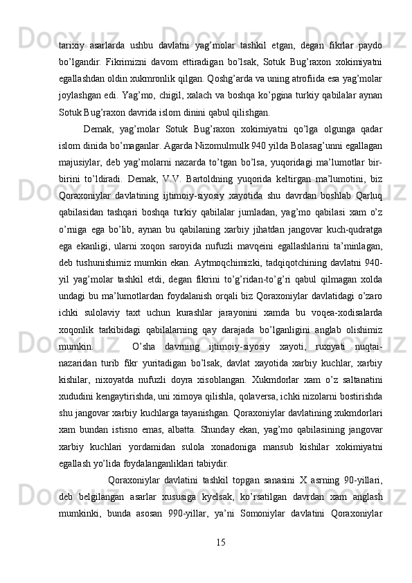 tarixiy   asarlarda   ushbu   davlatni   yag’molar   tashkil   etgan,   degan   fikrlar   paydo
bo’lgandir.   Fikrimizni   davom   ettiradigan   bo’lsak,   Sotuk   Bug’raxon   xokimiyatni
egallashdan oldin xukmronlik qilgan. Qoshg’arda va uning atrofiida esa yag’molar
joylashgan edi. Yag’mo, chigil, xalach va boshqa ko’pgina turkiy qabilalar aynan
Sotuk Bug’raxon davrida islom dinini qabul qilishgan. 
Demak,   yag’molar   Sotuk   Bug’raxon   xokimiyatni   qo’lga   olgunga   qadar
islom dinida bo’maganlar. Agarda Nizomulmulk 940 yilda Bolasag’unni egallagan
majusiylar,   deb   yag’molarni   nazarda   to’tgan   bo’lsa,   yuqoridagi   ma’lumotlar   bir-
birini   to’ldiradi.   Demak,   V.V.   Bartoldning   yuqorida   keltirgan   ma’lumotini,   biz
Qoraxoniylar   davlatining   ijtimoiy-siyosiy   xayotida   shu   davrdan   boshlab   Qarluq
qabilasidan   tashqari   boshqa   turkiy   qabilalar   jumladan,   yag’mo   qabilasi   xam   o’z
o’rniga   ega   bo’lib,   aynan   bu   qabilaning   xarbiy   jihatdan   jangovar   kuch-qudratga
ega   ekanligi,   ularni   xoqon   saroyida   nufuzli   mavqeini   egallashlarini   ta’minlagan,
deb  tushunishimiz   mumkin   ekan.   Aytmoqchimizki,  tadqiqotchining   davlatni   940-
yil   yag’molar   tashkil   etdi,   degan   fikrini   to’g’ridan-to’g’ri   qabul   qilmagan   xolda
undagi bu ma’lumotlardan foydalanish orqali biz Qoraxoniylar  davlatidagi  o’zaro
ichki   sulolaviy   taxt   uchun   kurashlar   jarayonini   xamda   bu   voqea-xodisalarda
xoqonlik   tarkibidagi   qabilalarning   qay   darajada   bo’lganligini   anglab   olishimiz
mumkin. O’sha   davrning   ijtimoiy-siyosiy   xayoti,   ruxiyati   nuqtai-
nazaridan   turib   fikr   yuritadigan   bo’lsak,   davlat   xayotida   xarbiy   kuchlar,   xarbiy
kishilar,   nixoyatda   nufuzli   doyra   xisoblangan.   Xukmdorlar   xam   o’z   saltanatini
xududini kengaytirishda, uni ximoya qilishla, qolaversa, ichki nizolarni bostirishda
shu jangovar xarbiy kuchlarga tayanishgan. Qoraxoniylar davlatining xukmdorlari
xam   bundan   istisno   emas,   albatta.   Shunday   ekan,   yag’mo   qabilasining   jangovar
xarbiy   kuchlari   yordamidan   sulola   xonadoniga   mansub   kishilar   xokimiyatni
egallash yo’lida foydalanganliklari tabiydir.
Qoraxoniylar   davlatini   tashkil   topgan   sanasini   X   asrning   90-yillari,
deb   belgilangan   asarlar   xususiga   kyelsak,   ko’rsatilgan   davrdan   xam   anglash
mumkinki,   bunda   asosan   990-yillar,   ya’ni   Somoniylar   davlatini   Qoraxoniylar
15 