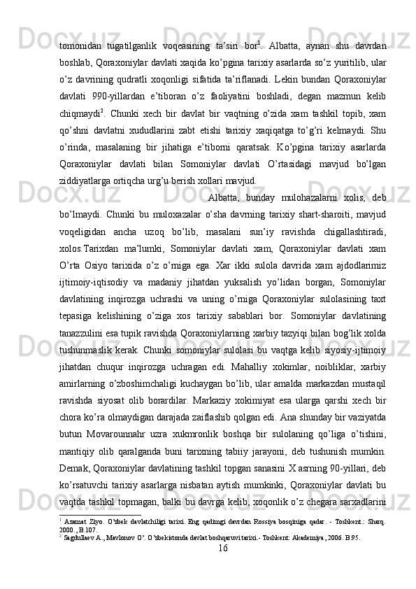 tomonidan   tugatilganlik   voqeasining   ta’siri   bor 1
.   Albatta,   aynan   shu   davrdan
boshlab, Qoraxoniylar davlati xaqida ko’pgina tarixiy asarlarda so’z yuritilib, ular
o’z   davrining   qudratli   xoqonligi   sifatida   ta’riflanadi.   Lekin   bundan   Qoraxoniylar
davlati   990-yillardan   e’tiboran   o’z   faoliyatini   boshladi,   degan   mazmun   kelib
chiqmaydi 2
.   Chunki   xech   bir   davlat   bir   vaqtning   o’zida   xam   tashkil   topib,   xam
qo’shni   davlatni   xududlarini   zabt   etishi   tarixiy   xaqiqatga   to’g’ri   kelmaydi.   Shu
o’rinda,   masalaning   bir   jihatiga   e’tiborni   qaratsak.   Ko’pgina   tarixiy   asarlarda
Qoraxoniylar   davlati   bilan   Somoniylar   davlati   O’rtasidagi   mavjud   bo’lgan
ziddiyatlarga ortiqcha urg’u berish xollari mavjud. 
Albatta,   bunday   mulohazalarni   xolis,   deb
bo’lmaydi.   Chunki   bu   muloxazalar   o’sha   davrning   tarixiy   shart-sharoiti,   mavjud
voqeligidan   ancha   uzoq   bo’lib,   masalani   sun’iy   ravishda   chigallashtiradi,
xolos.Tarixdan   ma’lumki,   Somoniylar   davlati   xam,   Qoraxoniylar   davlati   xam
O’rta   Osiyo   tarixida   o’z   o’rniga   ega.   Xar   ikki   sulola   davrida   xam   ajdodlarimiz
ijtimoiy-iqtisodiy   va   madaniy   jihatdan   yuksalish   yo’lidan   borgan,   Somoniylar
davlatining   inqirozga   uchrashi   va   uning   o’rniga   Qoraxoniylar   sulolasining   taxt
tepasiga   kelishining   o’ziga   xos   tarixiy   sabablari   bor.   Somoniylar   davlatining
tanazzulini esa tupik ravishda Qoraxoniylarning xarbiy tazyiqi bilan bog’lik xolda
tushunmaslik   kerak.   Chunki   somoniylar   sulolasi   bu   vaqtga   kelib   siyosiy-ijtimoiy
jihatdan   chuqur   inqirozga   uchragan   edi.   Mahalliy   xokimlar,   noibliklar,   xarbiy
amirlarning   o’zboshimchaligi   kuchaygan   bo’lib,   ular   amalda   markazdan   mustaqil
ravishda   siyosat   olib   borardilar.   Markaziy   xokimiyat   esa   ularga   qarshi   xech   bir
chora ko’ra olmaydigan darajada zaiflashib qolgan edi. Ana shunday bir vaziyatda
butun   Movarounnahr   uzra   xukmronlik   boshqa   bir   sulolaning   qo’liga   o’tishini,
mantiqiy   olib   qaralganda   buni   tarixning   tabiiy   jarayoni,   deb   tushunish   mumkin.
Demak, Qoraxoniylar davlatining tashkil topgan sanasini X asrning 90-yillari, deb
ko’rsatuvchi   tarixiy   asarlarga   nisbatan   aytish   mumkinki,   Qoraxoniylar   davlati   bu
vaqtda tashkil topmagan, balki bu davrga kelib, xoqonlik o’z chegara sarxadlarini
1
  Azamat   Ziyo.   O’zbek   davlatchiligi   tarixi.   Eng   qadimgi   davrdan   Rossiya   bosqiniga   qadar.   -   Toshkent.:   Sharq.
2000., B.107.
2
  Sagdullaev A., Mavlonov O’. O’zbekistonda davlat boshqaruvi tarixi.- Toshkent: Akademiya, 2006. B.95.
16 