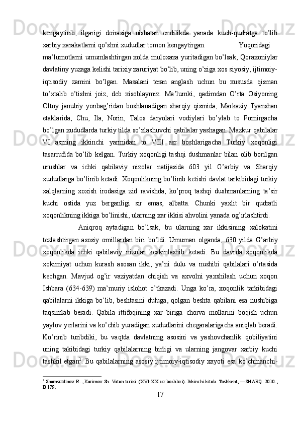 kengaytirib;   ilgarigi   doirasiga   nisbatan   endilikda   yanada   kuch-qudratga   to’lib
xarbiy xarakatlarni qo’shni xududlar tomon kengaytirgan. Yuqoridagi
ma’lumotlarni umumlashtirgan xolda muloxaza yuritadigan bo’lsak, Qoraxoniylar
davlatiny yuzaga kelishi tarixiy zaruriyat bo’lib, uning o’ziga xos siyosiy, ijtimoiy-
iqtisodiy   zamini   bo’lgan.   Masalani   teran   anglash   uchun   bu   xususda   qisman
to’xtalib   o’tishni   joiz,   deb   xisoblaymiz.   Ma’lumki,   qadimdan   O’rta   Osiyoning
Oltoy   janubiy   yonbag’ridan   boshlanadigan   sharqiy   qismida,   Markaziy   Tyanshan
etaklarida,   Chu,   Ila,   Norin,   Talos   daryolari   vodiylari   bo’ylab   to   Pomirgacha
bo’lgan xududlarda turkiy tilda so’zlashuvchi qabilalar yashagan. Mazkur qabilalar
VI   asrning   ikkinchi   yarmidan   to   VIII   asr   boshlarigacha   Turkiy   xoqonligi
tasarrufida   bo’lib   kelgan.   Turkiy   xoqonligi   tashqi   dushmanlar   bilan   olib   borilgan
urushlar   va   ichki   qabilaviy   nizolar   natijasida   603   yil   G’arbiy   va   Sharqiy
xududlarga bo’linib ketadi. Xoqonlikning bo’linib ketishi davlat tarkibidagi turkiy
xalqlarning   xoxish   irodasiga   zid   ravishda,   ko’proq   tashqi   dushmanlarning   ta’sir
kuchi   ostida   yuz   berganligi   sir   emas,   albatta.   Chunki   yaxlit   bir   qudratli
xoqonlikning ikkiga bo’linishi, ularning xar ikkisi ahvolini yanada og’irlashtirdi. 
Aniqroq   aytadigan   bo’lsak,   bu   ularning   xar   ikkisining   xalokatini
tezlashtirgan   asosiy   omillardan   biri   bo’ldi.   Umuman   olganda,   630   yilda   G’arbiy
xoqonlikda   ichki   qabilaviy   nizolar   keskinlashib   ketadi.   Bu   davrda   xoqonlikda
xokimiyat   uchun   kurash   asosan   ikki,   ya’ni   dulu   va   nushibi   qabilalari   o’rtasida
kechgan.   Mavjud   og’ir   vaziyatdan   chiqish   va   axvolni   yaxshilash   uchun   xoqon
Ishbara   (634-639)   ma’muriy   islohot   o’tkazadi.   Unga   ko’ra,   xoqonlik   tarkibidagi
qabilalarni   ikkiga   bo’lib,   beshtasini   duluga,   qolgan   beshta   qabilani   esa   nushibiga
taqsimlab   beradi.   Qabila   ittifoqining   xar   biriga   chorva   mollarini   boqish   uchun
yaylov yerlarini va ko’chib yuradigan xududlarini chegaralarigacha aniqlab beradi.
Ko’rinib   turibdiki,   bu   vaqtda   davlatning   asosini   va   yashovchanlik   qobiliyatini
uning   takibidagi   turkiy   qabilalarning   birligi   va   ularning   jangovar   xarbiy   kuchi
tashkil  etgan 1
. Bu qabilalarning asosiy  ijtimoiy-iqtisodiy xayoti  esa  ko’chmanchi-
1
  Shamsutdinov R. , Karimov Sh. Vatan tarixi. (XVI-XX asr boshlari). Ikkinchi kitob. Toshkent, ―SHARQ. 2010.,
B.179.
17 