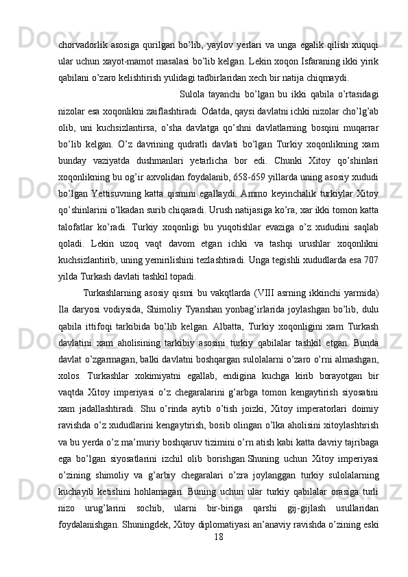 chorvadorlik   asosiga   qurilgan   bo’lib,   yaylov   yerlari   va   unga   egalik   qilish   xuquqi
ular uchun xayot-mamot masalasi bo’lib kelgan. Lekin xoqon Isfaraning ikki yirik
qabilani o’zaro kelishtirish yulidagi tadbirlaridan xech bir natija chiqmaydi. 
Sulola   tayanchi   bo’lgan   bu   ikki   qabila   o’rtasidagi
nizolar esa xoqonlikni zaiflashtiradi. Odatda, qaysi davlatni ichki nizolar cho’lg’ab
olib,   uni   kuchsizlantirsa,   o’sha   davlatga   qo’shni   davlatlarning   bosqini   muqarrar
bo’lib   kelgan.   O’z   davrining   qudratli   davlati   bo’lgan   Turkiy   xoqonlikning   xam
bunday   vaziyatda   dushmanlari   yetarlicha   bor   edi.   Chunki   Xitoy   qo’shinlari
xoqonlikning bu og’ir axvolidan foydalanib, 658-659 yillarda uning asosiy xududi
bo’lgan   Yettisuvning   katta   qismini   egallaydi.   Ammo   keyinchalik   turkiylar   Xitoy
qo’shinlarini o’lkadan surib chiqaradi. Urush natijasiga ko’ra, xar ikki tomon katta
talofatlar   ko’radi.   Turkiy   xoqonligi   bu   yuqotishlar   evaziga   o’z   xududini   saqlab
qoladi.   Lekin   uzoq   vaqt   davom   etgan   ichki   va   tashqi   urushlar   xoqonlikni
kuchsizlantirib, uning yemirilishini tezlashtiradi. Unga tegishli xududlarda esa 707
yilda Turkash davlati tashkil topadi. 
Turkashlarning   asosiy   qismi   bu   vakqtlarda   (VIII   asrning   ikkinchi   yarmida)
Ila daryosi  vodiysida, Shimoliy Tyanshan  yonbag’irlarida joylashgan  bo’lib, dulu
qabila   ittifoqi   tarkibida   bo’lib   kelgan.   Albatta,   Turkiy   xoqonligini   xam   Turkash
davlatini   xam   aholisining   tarkibiy   asosini   turkiy   qabilalar   tashkil   etgan.   Bunda
davlat o’zgarmagan, balki davlatni boshqargan sulolalarni o’zaro o’rni almashgan,
xolos.   Turkashlar   xokimiyatni   egallab,   endigina   kuchga   kirib   borayotgan   bir
vaqtda   Xitoy   imperiyasi   o’z   chegaralarini   g’arbga   tomon   kengaytirish   siyosatini
xam   jadallashtiradi.   Shu   o’rinda   aytib   o’tish   joizki,   Xitoy   imperatorlari   doimiy
ravishda o’z xududlarini kengaytirish, bosib olingan o’lka aholisini xitoylashtirish
va bu yerda o’z ma’muriy boshqaruv tizimini o’rn atish kabi katta davriy tajribaga
ega   bo’lgan   siyosatlarini   izchil   olib   borishgan.Shuning   uchun   Xitoy   imperiyasi
o’zining   shimoliy   va   g’arbiy   chegaralari   o’zra   joylanggan   turkiy   sulolalarning
kuchayib   ketishini   hohlamagan.   Buning   uchun   ular   turkiy   qabilalar   orasiga   turli
nizo   urug’larini   sochib,   ularni   bir-biriga   qarshi   gij-gijlash   usullaridan
foydalanishgan. Shuningdek, Xitoy diplomatiyasi an’anaviy ravishda o’zining eski
18