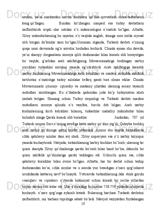 usulini,   ya’ni   markazdan   norozi   kuchlarni   qo’llab-quvvatlash   chora-tadbirlarini
keng qo’llagan. Bundan   ko’zlangan   maqsad   esa   turkiy   davlatlarni
zaiflashtirish   orqali   ular   ustidan   o’z   xukmronligini   o’rnatish   bo’lgan.   Albatta,
Xitoy   xukmdorlarining   bu   niyatini   o’z   vaqtida   anglab,   shunga   mos   xolda   siyosat
olib   borgan   do’konlar   xam   bo’lgan.Umuman   olganda,   Turkash   davlati   o’zining
qisqa   umri   davomida   og’ir   axvolni   boshidan   kechirdi.   Chunki   aynan   shu   davrda,
ya’ni   sharqiy   chegaralarni   ximoya  qilib   dushmanlar   bilan   kurash   olib  borayotgan
bir   vaqtda,   g’arbdan   arab   xalifaligining   Movarounnahrga   boshlagan   xarbiy
yurishlari   turkashlar   axvolini   yanada   og’irlashtirdi.   Arab   xalifaligiga   karashli
xarbiy  kuchlarning  Movarounnahrga  kirib  kelishlari   va  mazkur   xududda  xalifalik
tartibotini   o’rnatishga   turkiy   sulolalar   befarq   qarab   tura   olmas   edilar.   Chunki
Movarounnahr   ijtimoiy-   iqtisodiy   va   madaniy   jihatdan   ularning   asosiy   tayanch
xududlari   xisoblangan.   Bu   o’lkalarda   qadimdan   juda   ko’p   turkiyzabon   aholi
yashab   kelgan.   Shuning   uchun   Turkiy   xoqonligi   va   Turkash   davlati   mazkur
xududlarni   ximoya   qilinshi   o’z   vazifasi,   burchi   deb   bilgan.   Arab   xarbiy
kushinlarining   kirib   kelishlari   bilanoq,   turkashlar   mahalliy   xukmdorlar   bilan
birlashib ularga Qarshi kurash olib boradilar.  Jumladan,   707   yil
Turkash xoqoni Sore o’zining atrofiga katta xarbiy qo’shin yig’ib, Qutayba boshliq
arab   xarbiy   qo’shiniga   qattiq   talofat   yetkazadi.   Ammo   shu   vaqtda   turkashlarda
ichki   qabilaviy   nizolar   dam   avj   oladi.   Xitoy   imperiyasi   esa   o’z   xarbiy   tazyiqini
yanada kuchaytiradi. Natijada, turkashlarning harbiy kuchlari bo’linib, ularning bir
qismi   sharqda   Xitoy   qo’shinlariga   qarshi   ko’rash   bilan   band   bo’lsa,   ikkinchi   bir
qismi   xalifalik   qo’shinlariga   qarshi   tashlagan   edi.   Uchinchi   qismi   esa,   ichki
qabilaviy   kurashlar   bilan   ovora   bo’lgan.   Albatta,   har   bir   davlat   uchun   tashqi
dushmandan   ko’ra,   ichki   nizolar   va   u   asosda   yuz   beradigan   o’zaro   qirg’inbarot
urushdanda   kattaroq   xavf   bo’lmaydi.   Yettisuvda   turkashlarning   ikki   etnik   guruhi
«sariqlar»   va   «qoralar»   o’rtasida   hokimiyat   uchun   kurash   bir   necha   yillardan
buyon davom etib kelar edi. Ular o’rtasidagi bu nizolar 738-759 yildarda nihoyatda
kuchayib,   o’zaro   qirg’inga   aylanib   ketadi.   Bularning   barchasi   Turkash   davlatini
zaiflashtirib, uni barham topishiga sabab bo’ladi. Mavjud vaziyatdan foydalangan
19 