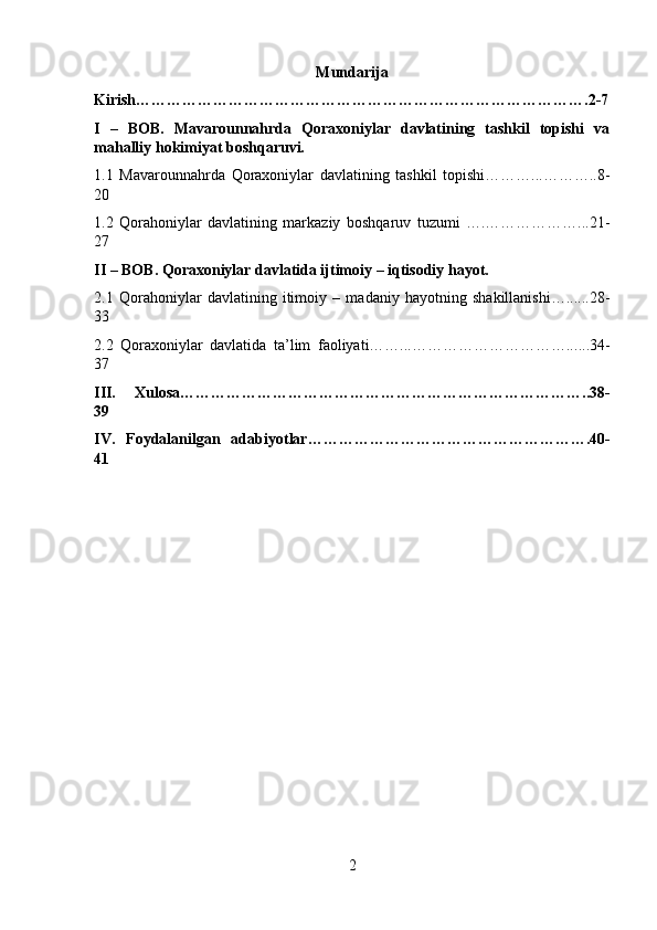 Mundarija
Kirish…………………………………………………………………………….2-7
I   –   BOB.   Mavarounnahrda   Qoraxoniylar   davlatining   tashkil   topishi   va
mahalliy hokimiyat boshqaruvi.
1.1   Mavarounnahrda   Qoraxoniylar   davlatining   tashkil   topishi………...………..8-
20
1.2   Qorahoniylar   davlatining   markaziy   boshqaruv   tuzumi   ….………………...21-
27
II – BOB.   Qoraxoniylar davlatida ijtimoiy – iqtisodiy hayot.
2.1   Qorahoniylar   davlatining   itimoiy   –   madaniy   hayotning   shakillanishi…...... 28 -
33
2.2   Qoraxoniylar   davlatida   ta’lim   faoliyati……...…………………………... ... 3 4 -
37
III.   Xulosa…………………………………………………………………….. 38 -
39
IV.   Foydalanilgan   adabiyotlar………………………………………………. 4 0-
41
2 
