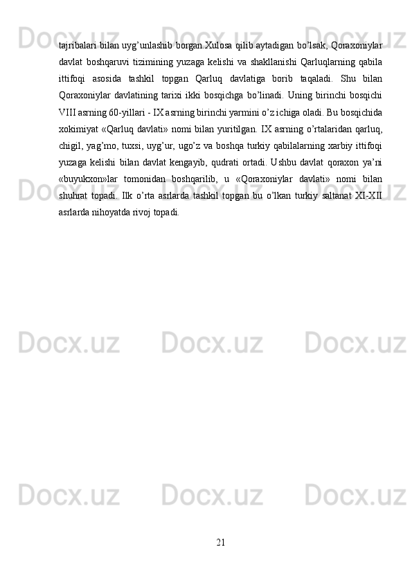 tajribalari bilan uyg’unlashib borgan.Xulosa qilib aytadigan bo’lsak, Qoraxoniylar
davlat   boshqaruvi   tizimining   yuzaga   kelishi   va   shakllanishi   Qarluqlarning   qabila
ittifoqi   asosida   tashkil   topgan   Qarluq   davlatiga   borib   taqaladi.   Shu   bilan
Qoraxoniylar   davlatining   tarixi   ikki   bosqichga   bo’linadi.   Uning   birinchi   bosqichi
VIII asrning 60-yillari - IX asrning birinchi yarmini o’z ichiga oladi. Bu bosqichida
xokimiyat  «Qarluq davlati»  nomi  bilan  yuritilgan.  IX  asrning  o’rtalaridan  qarluq,
chigil, yag’mo, tuxsi, uyg’ur, ugo’z va boshqa turkiy qabilalarning xarbiy ittifoqi
yuzaga   kelishi   bilan   davlat   kengayib,   qudrati   ortadi.   Ushbu   davlat   qoraxon   ya’ni
«buyukxon»lar   tomonidan   boshqarilib,   u   «Qoraxoniylar   davlati»   nomi   bilan
shuhrat   topadi.   Ilk   o’rta   asrlarda   tashkil   topgan   bu   o’lkan   turkiy   saltanat   XI-XII
asrlarda nihoyatda rivoj topadi.
21 