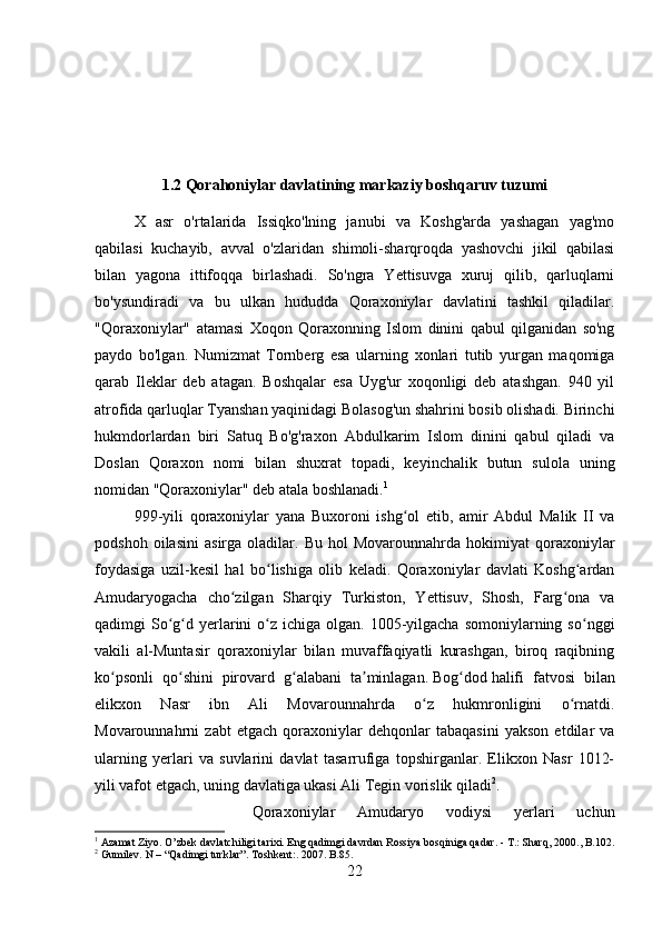 1.2 Qorahoniylar davlatining markaziy boshqaruv tuzumi
X   asr   o'rtalarida   Issiqko'lning   janubi   va   Koshg'arda   yashagan   yag'mo
qabilasi   kuchayib,   avval   o'zlaridan   shimoli-sharqroqda   yashovchi   jikil   qabilasi
bilan   yagona   ittifoqqa   birlashadi.   So'ngra   Yettisuvga   xuruj   qilib,   qarluqlarni
bo'ysundiradi   va   bu   ulkan   hududda   Qoraxoniylar   davlatini   tashkil   qiladilar.
"Qoraxoniylar"   atamasi   Xoqon   Qoraxonning   Islom   dinini   qabul   qilganidan   so'ng
paydo   bo'lgan.   Numizmat   Tornberg   esa   ularning   xonlari   tutib   yurgan   maqomiga
qarab   Ileklar   deb   atagan.   Boshqalar   esa   Uyg'ur   xoqonligi   deb   atashgan.   940   yil
atrofida qarluqlar Tyanshan yaqinidagi Bolasog'un shahrini bosib olishadi. Birinchi
hukmdorlardan   biri   Satuq   Bo'g'raxon   Abdulkarim   Islom   dinini   qabul   qiladi   va
Doslan   Qoraxon   nomi   bilan   shuxrat   topadi,   keyinchalik   butun   sulola   uning
nomidan "Qoraxoniylar" deb atala boshlanadi. 1
999-yili   qoraxoniylar   yana   Buxoroni   ishg ol   etib,   amir   Abdul   Malik   II   vaʻ
podshoh   oilasini   asirga  oladilar.   Bu   hol   Movarounnahrda   hokimiyat   qoraxoniylar
foydasiga   uzil-kesil   hal   bo lishiga   olib   keladi.   Qoraxoniylar   davlati   Koshg ardan	
ʻ ʻ
Amudaryogacha   cho zilgan   Sharqiy   Turkiston,   Yettisuv,   Shosh,   Farg ona   va	
ʻ ʻ
qadimgi  So g d  yerlarini  o z  ichiga olgan.  1005-yilgacha  somoniylarning  so nggi	
ʻ ʻ ʻ ʻ
vakili   al-Muntasir   qoraxoniylar   bilan   muvaffaqiyatli   kurashgan,   biroq   raqibning
ko psonli   qo shini   pirovard   g alabani   ta minlagan.	
ʻ ʻ ʻ ʼ   Bog dod	ʻ   halifi   fatvosi   bilan
elikxon   Nasr   ibn   Ali   Movarounnahrda   o z   hukmronligini   o rnatdi.	
ʻ ʻ
Movarounnahrni   zabt   etgach   qoraxoniylar   dehqonlar   tabaqasini   yakson   etdilar   va
ularning   yerlari   va   suvlarini   davlat   tasarrufiga   topshirganlar.   Elikxon   Nasr   1012-
yili vafot etgach, uning davlatiga ukasi Ali Tegin vorislik qiladi 2
. 
Qoraxoniylar   Amudaryo   vodiysi   yerlari   uchun
1
 Azamat Ziyo. O’zbek davlatchiligi tarixi. Eng qadimgi davrdan Rossiya bosqiniga qadar. - T.: Sharq, 2000. , B.102.
2
 Gumilev. N – “Qadimgi turklar”. T oshkent :.   2007 . B.85.
22 