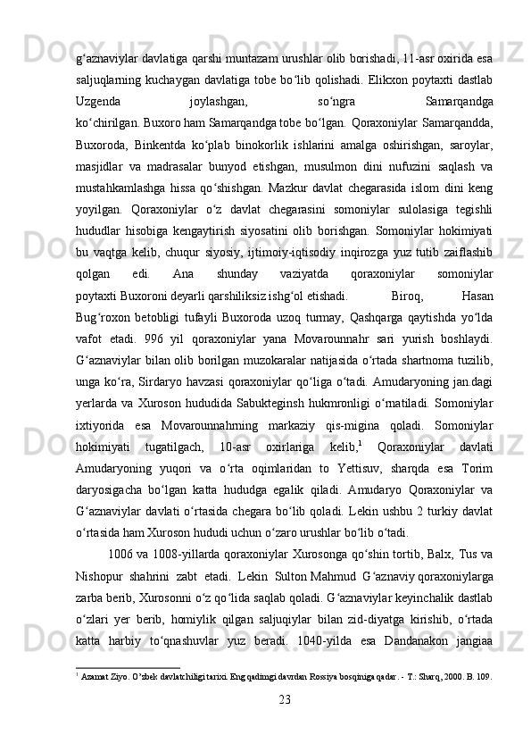 g aznaviylar davlatiga qarshi muntazam urushlar olib borishadi, 11-asr oxirida esaʻ
saljuqlarning  kuchaygan   davlatiga   tobe   bo lib   qolishadi.   Elikxon  poytaxti   dastlab	
ʻ
Uzgenda   joylashgan,   so ngra   Samarqandga	
ʻ
ko chirilgan.	
ʻ   Buxoro   ham   Samarqandga   tobe bo lgan.  Qoraxoniylar  Samarqandda,	ʻ
Buxoroda,   Binkentda   ko plab   binokorlik   ishlarini   amalga   oshirishgan,   saroylar,	
ʻ
masjidlar   va   madrasalar   bunyod   etishgan,   musulmon   dini   nufuzini   saqlash   va
mustahkamlashga   hissa   qo shishgan.   Mazkur   davlat   chegarasida   islom   dini   keng
ʻ
yoyilgan.   Qoraxoniylar   o z   davlat   chegarasini   somoniylar   sulolasiga   tegishli
ʻ
hududlar   hisobiga   kengaytirish   siyosatini   olib   borishgan.   Somoniylar   hokimiyati
bu   vaqtga   kelib,   chuqur   siyosiy,   ijtimoiy-iqtisodiy   inqirozga   yuz   tutib   zaiflashib
qolgan   edi.   Ana   shunday   vaziyatda   qoraxoniylar   somoniylar
poytaxti   Buxoroni   deyarli qarshiliksiz ishg ol etishadi.	
ʻ Biroq,   Hasan
Bug roxon   betobligi   tufayli   Buxoroda   uzoq   turmay,   Qashqarga   qaytishda   yo lda	
ʻ ʻ
vafot   etadi.   996   yil   qoraxoniylar   yana   Movarounnahr   sari   yurish   boshlaydi.
G aznaviylar bilan olib borilgan muzokaralar natijasida o rtada shartnoma tuzilib,	
ʻ ʻ
unga  ko ra,  Sirdaryo   havzasi   qoraxoniylar   qo liga  o tadi.  Amudaryoning  jan.dagi	
ʻ ʻ ʻ
yerlarda   va   Xuroson   hududida   Sabukteginsh   hukmronligi   o rnatiladi.   Somoniylar	
ʻ
ixtiyorida   esa   Movarounnahrning   markaziy   qis-migina   qoladi.   Somoniylar
hokimiyati   tugatilgach,   10-asr   oxirlariga   kelib, 1
  Qoraxoniylar   davlati
Amudaryoning   yuqori   va   o rta   oqimlaridan   to   Yettisuv,   sharqda   esa   Torim	
ʻ
daryosigacha   bo lgan   katta   hududga   egalik   qiladi.   Amudaryo   Qoraxoniylar   va	
ʻ
G aznaviylar   davlati   o rtasida   chegara   bo lib   qoladi.   Lekin   ushbu   2   turkiy   davlat	
ʻ ʻ ʻ
o rtasida ham Xuroson hududi uchun o zaro urushlar bo lib o tadi. 
ʻ ʻ ʻ ʻ
1006 va 1008-yillarda qoraxoniylar Xurosonga qo shin tortib, Balx, Tus va	
ʻ
Nishopur   shahrini   zabt   etadi.   Lekin   Sulton   Mahmud   G aznaviy
ʻ   qoraxoniylarga
zarba berib, Xurosonni o z qo lida saqlab qoladi. G aznaviylar keyinchalik dastlab	
ʻ ʻ ʻ
o zlari   yer   berib,   homiylik   qilgan   saljuqiylar   bilan   zid-diyatga   kirishib,   o rtada	
ʻ ʻ
katta   harbiy   to qnashuvlar   yuz   beradi.   1040-yilda   esa   Dandanakon   jangiaa	
ʻ
1
 Azamat Ziyo. O’zbek davlatchiligi tarixi. Eng qadimgi davrdan Rossiya bosqiniga qadar. - T.: Sharq, 2000. B. 109.
23 