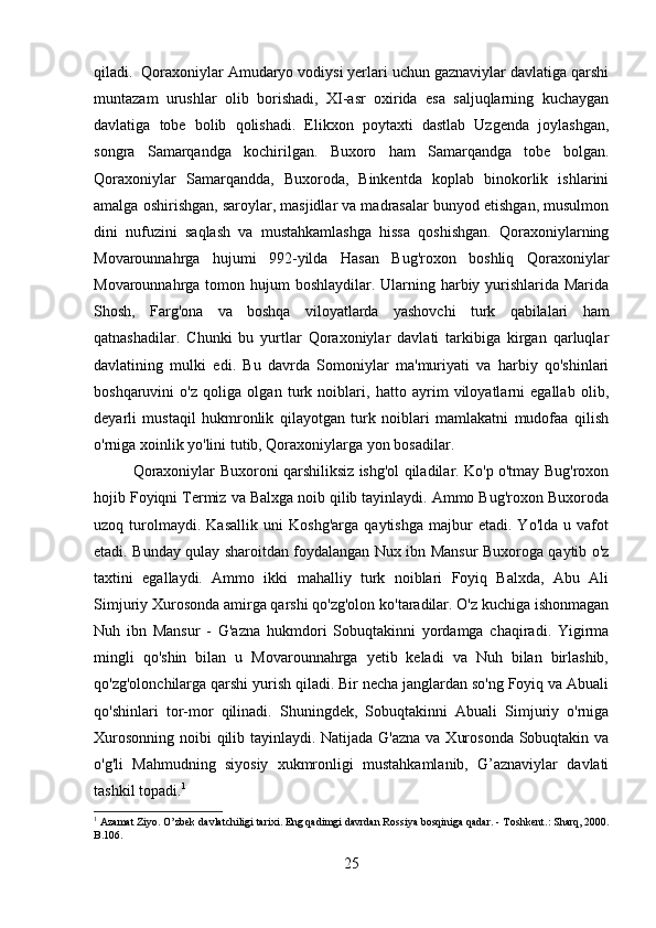 qiladi.  Qoraxoniylar Amudaryo vodiysi yerlari uchun gaznaviylar davlatiga qarshi
muntazam   urushlar   olib   borishadi,   XI-asr   oxirida   esa   saljuqlarning   kuchaygan
davlatiga   tobe   bolib   qolishadi.   Elikxon   poytaxti   dastlab   Uzgenda   joylashgan,
songra   Samarqandga   kochirilgan.   Buxoro   ham   Samarqandga   tobe   bolgan.
Qoraxoniylar   Samarqandda,   Buxoroda,   Binkentda   koplab   binokorlik   ishlarini
amalga oshirishgan, saroylar, masjidlar va madrasalar bunyod etishgan, musulmon
dini   nufuzini   saqlash   va   mustahkamlashga   hissa   qoshishgan.   Qoraxoniylarning
Movarounnahrga   hujumi   992-yilda   Hasan   Bug'roxon   boshliq   Qoraxoniylar
Movarounnahrga tomon hujum boshlaydilar. Ularning harbiy yurishlarida Marida
Shosh,   Farg'ona   va   boshqa   viloyatlarda   yashovchi   turk   qabilalari   ham
qatnashadilar.   Chunki   bu   yurtlar   Qoraxoniylar   davlati   tarkibiga   kirgan   qarluqlar
davlatining   mulki   edi.   Bu   davrda   Somoniylar   ma'muriyati   va   harbiy   qo'shinlari
boshqaruvini   o'z   qoliga   olgan   turk   noiblari,   hatto   ayrim   viloyatlarni   egallab   olib,
deyarli   mustaqil   hukmronlik   qilayotgan   turk   noiblari   mamlakatni   mudofaa   qilish
o'rniga xoinlik yo'lini tutib, Qoraxoniylarga yon bosadilar.
Qoraxoniylar Buxoroni qarshiliksiz ishg'ol qiladilar. Ko'p o'tmay Bug'roxon
hojib Foyiqni Termiz va Balxga noib qilib tayinlaydi. Ammo Bug'roxon Buxoroda
uzoq   turolmaydi.   Kasallik   uni   Koshg'arga   qaytishga   majbur   etadi.   Yo'lda   u   vafot
etadi. Bunday qulay sharoitdan foydalangan Nux ibn Mansur Buxoroga qaytib o'z
taxtini   egallaydi.   Ammo   ikki   mahalliy   turk   noiblari   Foyiq   Balxda,   Abu   Ali
Simjuriy Xurosonda amirga qarshi qo'zg'olon ko'taradilar. O'z kuchiga ishonmagan
Nuh   ibn   Mansur   -   G'azna   hukmdori   Sobuqtakinni   yordamga   chaqiradi.   Yigirma
mingli   qo'shin   bilan   u   Movarounnahrga   yetib   keladi   va   Nuh   bilan   birlashib,
qo'zg'olonchilarga qarshi yurish qiladi. Bir necha janglardan so'ng Foyiq va Abuali
qo'shinlari   tor-mor   qilinadi.   Shuningdek,   Sobuqtakinni   Abuali   Simjuriy   o'rniga
Xurosonning noibi qilib tayinlaydi. Natijada G'azna va Xurosonda  Sobuqtakin va
o'g'li   Mahmudning   siyosiy   xukmronligi   mustahkamlanib,   G’aznaviylar   davlati
tashkil topadi. 1
1
 Azamat Ziyo. O’zbek davlatchiligi tarixi. Eng qadimgi davrdan Rossiya bosqiniga qadar. - T oshkent .: Sharq, 2000.
B .106.  
25 