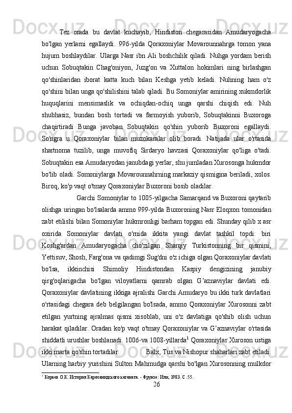 Tez   orada   bu   davlat   kuchayib,   Hindiston   chegarasidan   Amudaryogacha
bo'lgan   yerlarni   egallaydi.   996-yilda   Qoraxoniylar   Movarounnahrga   tomon   yana
hujum   boshlaydilar.   Ularga  Nasr   ibn  Ali   boshchilik   qiladi.  Nuhga   yordam   berish
uchun   Sobuqtakin   Chag'oniyon,   Juzg'on   va   Xuttalon   hokimlari   ning   birlashgan
qo'shinlaridan   iborat   katta   kuch   bilan   Keshga   yetib   keladi.   Nuhning   ham   o'z
qo'shini bilan unga qo'shilishini talab qiladi. Bu Somoniylar amirining xukmdorlik
huquqlarini   mensimaslik   va   ochiqdan-ochiq   unga   qarshi   chiqish   edi.   Nuh
shubhasiz,   bundan   bosh   tortadi   va   farmoyish   yuborib,   Sobuqtakinni   Buxoroga
chaqirtiradi   Bunga   javoban   Sobuqtakin   qo'shin   yuborib   Buxoroni   egallaydi.
So'ngra   u   Qoraxoniylar   bilan   muzokaralar   olib   boradi.   Natijada   ular   o'rtasida
shartnoma   tuzilib,   unga   muvofiq   Sirdaryo   havzasi   Qoraxoniylar   qo'liga   o'tadi.
Sobuqtakin esa Amudaryodan janubdagi yerlar, shu jumladan Xurosonga hukmdor
bo'lib oladi. Somoniylarga Movarounnahrning markaziy qismigina beriladi, xolos.
Biroq, ko'p vaqt o'tmay Qoraxoniylar Buxoroni bosib oladilar. 
Garchi Somoniylar to 1005-yilgacha Samarqand va Buxoroni qaytarib
olishga uringan bo'lsalarda ammo 999-yilda Buxoroning Nasr Eloqxon tomonidan
zabt etilishi bilan Somoniylar hukmronligi barham topgan edi. Shunday qilib x asr
oxirida   Somoniylar   davlati   o'rnida   ikkita   yangi   davlat   tashkil   topdi:   biri
Koshg'ardan   Amudaryogacha   cho'zilgan   Sharqiy   Turkistonning   bir   qismini,
Yettisuv, Shosh, Farg'ona va qadimgi Sug'dni o'z ichiga olgan Qoraxoniylar davlati
bo'lsa,   ikkinchisi   Shimoliy   Hindistondan   Kaspiy   dengizining   janubiy
qirg'oqlarigacha   bo'lgan   viloyatlarni   qamrab   olgan   G’aznaviylar   davlati   edi.
Qoraxoniylar davlatining ikkiga ajralishi Garchi Amudaryo bu ikki turk davlatlari
o'rtasidagi  chegara  deb   belgilangan  bo'lsada,   ammo  Qoraxoniylar  Xurosonni  zabt
etilgan   yurtning   ajralmas   qismi   xisoblab,   uni   o'z   davlatiga   qo'shib   olish   uchun
harakat qiladilar. Oradan ko'p vaqt o'tmay Qoraxoniylar va G’aznaviylar o'rtasida
shiddatli urushlar boshlanadi. 1006-va 1008-yillarda 1
 Qoraxoniylar Xuroson ustiga
ikki marta qo'shin tortadilar.  Balx, Tus va Nishopur shaharlari zabt etiladi.
Ularning harbiy yurishini Sulton Mahmudga qarshi bo'lgan Xurosonning mulkdor
1
  Кораев О.К. История Караханидского каганата. - Фрунзе: Или, 1983. С. 55 .
26 