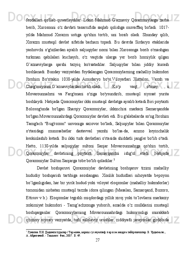 feodallari   qo'llab-quwatlaydilar.   Lekin   Mahmud   G'aznaviy   Qoraxoniylarga   zarba
berib,   Xurosonni   o'z   davlati   tasarrufida   saqlab   qolishga   muvaffaq   bo'ladi.   1017-
yilda   Mahmud   Xorazm   ustiga   qo'shin   tortib,   uni   bosib   oladi.   Shunday   qilib,
Xorazm   mustaqil   davlat   sifatida   barham   topadi.   Bu   davrda   Sirdaryo   etaklarida
yashovchi   o'g'uzlardan   ajralib   saljuqiylar   nomi   bilan   Xurosonga   borib   o'rnashgan
turkman   qabilalari   kuchayib,   o'z   vaqtida   ularga   yer   berib   homiylik   qilgan
G’aznaviylarga   qarshi   tazyiq   ko'rsatadilar.   Saljuqiylar   bilan   jiddiy   kurash
boshlanadi. Bunday vaziyatdan foydalangan Qoraxoniylarning mahalliy hukmdori
Ibrohim   Bo'ritakin   1038-yilda   Amudaryo   bo'yi.Viloyatlari   Xuttalon,   Vaxsh   va
Chag'oniyonni G’aznaviylardan tortib oladi. Ko'p   vaqt   o'tmay   u
Movarounnahrni   va   Farg'onani   o'ziga   bo'ysundirib,   mustaqil   siyosat   yurita
boshlaydi. Natijada Qoraxoniylar ikki mustaqil davlatga ajralib ketadi.Biri poytaxti
Bolosog'unda   bo'lgan   Sharqiy   Qoraxoniylar,   ikkinchisi   markazi   Samarqandda
bo'lgan Movarounnahrdagi Qoraxoniylar davlati edi. Bu g'alabalarda so'ng Ibrohim
Tamg'ach   "Bug'roxon"   unvoniga   sazovor   bo'ladi,   Saljuqiylar   bilan   Qoraxoniylar
o'rtasidagi   munosabatlar   dastavval   yaxshi   bo'lsa-da,   ammo   keyinchalik
keskinlashib ketadi. Bu ikki turk davlatlari o'rtasida shiddatli jangler bo'lib o'tadi.
Hatto,   1130-yilda   saljuqiylar   sultoni   Sanjar   Movarounnahrga   qo'shin   tortib,
Qoraxoniylar   davlatining   poytaxti   Samarqandni   ishg'ol   etadi.   Natijada
Qoraxoniylar Sulton Sanjarga tobe bo'lib qoladilar. 1
Davlat   boshqaruvi   Qoraxoniylar   davlatining   boshqaruv   tizimi   mahalliy
hududiy   boshqarish   tartibiga   asoslangan.   Xonlik   hududlari   nihoyatda   bepoyon
bo’lganligidan, har bir yirik hudud yoki viloyat eloqxonlar (mahalliy hukmdorlar)
tomonidan nisbatan mustaqil tarzda idora qilingan (Masalan, Samarqand, Buxoro,
Ettisuv v.b.). Eloqxonlar tegishli miqdordagi yillik xiroj yoki to’lovlarni markaziy
xokimiyat   hukmdori   -   Tamg’achxonga   yuborib,   amalda   o’z   mulklarini   mustaqil
boshqarganlar.   Qoraxoniylarning   Movarounnahrdagi   hukmronligi   murakkab
ijtimoiy siyosiy  vaziyatda,  turli  sulolaviy urushlar, ziddiyatli  jarayonlar  girdobida
1
  Гумилев Л.Н. Дадимги турклар / Таржима, кириш суз муаллиф л ар и ва нашрга тайёрловчилар. Б. Урдабекли., 
А. Айритомий. - Тошкент: Фан, 2007.  Б. 49.
27 