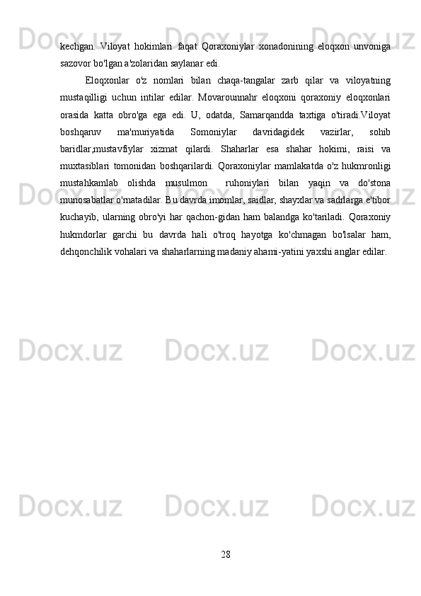 kechgan.   Viloyat   hokimlari   faqat   Qoraxoniylar   xonadonining   eloqxon   unvoniga
sazovor bo'lgan a'zolaridan saylanar edi. 
Eloqxonlar   o'z   nomlari   bilan   chaqa-tangalar   zarb   qilar   va   viloyatning
mustaqilligi   uchun   intilar   edilar.   Movarounnahr   eloqxoni   qoraxoniy   eloqxonlari
orasida   katta   obro'ga   ega   edi.   U,   odatda,   Samarqandda   taxtiga   o'tiradi.Viloyat
boshqaruv   ma'muriyatida   Somoniylar   davridagidek   vazirlar,   sohib
baridlar,mustavfiylar   xizmat   qilardi.   Shaharlar   esa   shahar   hokimi,   raisi   va
muxtasiblari   tomonidan   boshqarilardi.   Qoraxoniylar   mamlakatda   o'z   hukmronligi
mustahkamlab   olishda   musulmon     ruhoniylari   bilan   yaqin   va   do'stona
munosabatlar o'rnatadilar. Bu davrda imomlar, saidlar, shayxlar va sadrlarga e'tibor
kuchayib, ularning obro'yi  har qachon-gidan ham balandga ko'tariladi. Qoraxoniy
hukmdorlar   garchi   bu   davrda   hali   o'troq   hayotga   ko'chmagan   bo'lsalar   ham,
dehqonchilik vohalari va shaharlarning madaniy ahami-yatini yaxshi anglar edilar.
28 