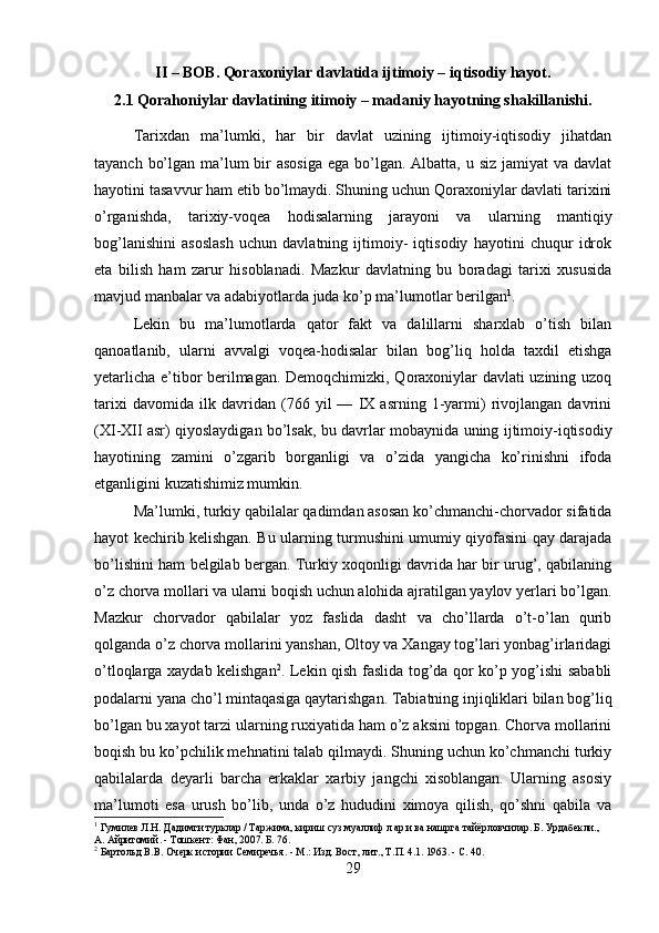 II – BOB. Qoraxoniylar davlatida ijtimoiy – iqtisodiy hayot.
2.1 Qorahoniylar davlatining itimoiy – madaniy hayotning shakillanishi.
Tarixdan   ma’lumki,   har   bir   davlat   uzining   ijtimoiy-iqtisodiy   jihatdan
tayanch bo’lgan ma’lum  bir  asosiga  ega bo’lgan. Albatta, u siz jamiyat va davlat
hayotini tasavvur ham etib bo’lmaydi. Shuning uchun Qoraxoniylar davlati tarixini
o’rganishda,   tarixiy-voqea   hodisalarning   jarayoni   va   ularning   mantiqiy
bog’lanishini   asoslash   uchun   davlatning   ijtimoiy-   iqtisodiy   hayotini   chuqur   idrok
eta   bilish   ham   zarur   hisoblanadi.   Mazkur   davlatning   bu   boradagi   tarixi   xususida
mavjud manbalar va adabiyotlarda juda ko’p ma’lumotlar berilgan 1
.
Lekin   bu   ma’lumotlarda   qator   fakt   va   dalillarni   sharxlab   o’tish   bilan
qanoatlanib,   ularni   avvalgi   voqea-hodisalar   bilan   bog’liq   holda   taxdil   etishga
yetarlicha e’tibor berilmagan. Demoqchimizki, Qoraxoniylar davlati uzining uzoq
tarixi   davomida   ilk   davridan   (76   yil   —   IX   asrning   1-yarmi)   rivojlangan   davrini
(XI-XII asr) qiyoslaydigan bo’lsak, bu davrlar mobay nida uning ijtimoiy-iqtisodiy
hayotining   zamini   o’zgarib   borganligi   va   o’zida   yangicha   ko’rinishni   ifoda
etganligini kuzatishimiz mumkin.
Ma’lumki, turkiy qabilalar qadimdan asosan ko’chmanchi-chorvador sifatida
hayot kechirib kelishgan. Bu ularning turmushini umumiy qiyofasini qay darajada
bo’lishini ham belgilab bergan. Turkiy xoqonligi davrida har bir urug’, qabilaning
o’z chorva mollari va ularni boqish uchun alohida ajratilgan yaylov yerlari bo’lgan.
Mazkur   chorvador   qabilalar   yoz   faslida   dasht   va   cho’llarda   o’t-o’lan   qurib
qolganda o’z chorva mollarini yanshan, Oltoy va Xangay tog’lari yonbag’irlaridagi
o’tloqlarga xaydab kelishgan 2
. Lekin qish faslida tog’da qor ko’p yog’ishi sababli
podalarni yana cho’l mintaqasiga qaytarishgan. Tabiatning injiqliklari bilan bog’liq
bo’lgan bu xayot tarzi ularning ruxiyatida ham o’z aksini topgan. Chorva mollarini
boqish bu ko’pchilik mehnatini talab qilmaydi. Shuning uchun ko’chmanchi turkiy
qabilalarda   deyarli   barcha   erkaklar   xarbiy   jangchi   xisoblangan.   Ularning   asosiy
ma’lumoti   esa   urush   bo’lib,   unda   o’z   hududini   ximoya   qilish,   qo’shni   qabila   va
1
  Гумилев Л.Н. Дадимги турклар / Таржима, кириш суз муаллиф л ар и ва нашрга тайёрловчилар. Б. Урдабекли., 
А. Айритомий. - Тошкент: Фан, 2007. Б.  76.
2
  Бартольд В.В. Очерк истории Семиречья. - М.: Изд. Вост, лит., Т.П. 4.1. 1963. - С. 40.
29 