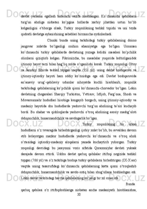 davlat   yerlarini   egallash   birlamchi   vazifa   xisoblangan.   Ko’chmanchi   qabilalarni
turg’un   aholiga   nisbatan   ko’pgina   hollarda   xarbiy   jihatdan   ustun   bo’lib
kelganligini   e’tiborga   olsak,   Turkiy   xoqonlikning   tashkil   topishi   va   uni   tezda
qudratli davlatga aylanishining sabablari birmuncha oydinlashadi. 
Chunki   bunda   uning   tarkibidagi   turkiy   qabilalarning   doimo
jangovar   xolatda   bo’lganligi   muhim   ahamiyatga   ega   bo’lgan.   Umuman
ko’chmanchi   turkiy   qabilalarda   davlatning   yuzaga   kelishi   masalasi   ko’pchilik
olimlarni   qiziqtirib   kelgan.   Fikrimizcha,   bu   masalalar   yuqorida   keltirilganidek
ijtimoiy hayot tarzi bilan bog’liq xolda o’rganilishi kerak.   Turkiy xoqonligi Oltoy
va   Janubiy   Sibirda   tashkil   topgan   vaqtda   (551   yil)   uning   davlat   boshqaruvi   va
ijtimoy-iqtisodiy   hayoti   ham   oddiy   ko’rinishga   ega   edi.   Davlat   boshqaruvida
an’anaviy   urug’-qabilaviy   udumlar   nihoyatda   kuchli   hisoblanib,   xoqonlik
tarkibidagi   qabilalarning   ko’pchilik   qismi   ko’chmanchi-chorvador   bo’lgan.   Lekin
davlatning   chegaralari   Sharqiy   Turkiston,   Yettisuv,   Isfijob,   Farg’ona,   Shosh   va
Movarounnahr   hududlari   hisobiga   kengayib   borgach,   uning   ijtimoiy-iqtisodiy   va
madaniy   hayotida   shu   hududlarda   yashovchi   turg’un   aholining   ta’siri   kuchayib
bordi.   Bu   shahar   va   qishloqlarda   yashovchi   o’troq   aholining   asosiy   mashg’uloti
dehqonchilik, hunarmandchilik va savdogarlik bo’lgan. 
Turkiy   xoqonlikning   bu   ulkan
hududlarni o’z tevaragida birlashtirganligi ijobiy xolat bo’lib, bu avvaldan davom
etib   kelayotgan   mazkur   hududlarda   yashovchi   ko’chmanchi   va   o’troq   aholi
o’rtasidagi   iqtisodiy-madaniy   aloqalarni   yanada   kuchaytirib   yuborgan.   Turkiy
xoqonligi   davridagi   bu   jarayonni   voris   sifatida   Qoraxoniylar   davlati   yuksak
darajada   davom   ettirdi.   Ushbu   davlat   qarluq   qabilalar   ittifoqi   negizida   tashkil
topgan (76 yil) va o’z tarkibiga boshqa turkiy qabilalarni birlashtirgan  (IX-X  asr)
vaqtda   uning   tasarrufidagi   ko’chmanchi   qabilalarning   katta   qismi   o’troqlashib
dehqonchilik,  hunarmandchilik   va  savdo-sotiq  bilan   shug’ullana   boshlashgan   edi.
Lekin davlat tarkibidagi barcha qabilalarning xo’jaligi bir xil emas edi.
Bunda
qarluq   qabilasi   o’z   ittifoqdoshlariga   nisbatan   ancha   madaniyatli   hisoblanishsa,
30 