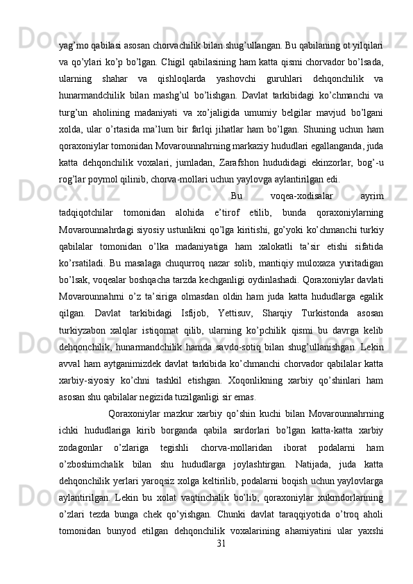 yag’mo qabilasi asosan chorvachilik bilan shug’ullangan. Bu qabilaning ot yilqilari
va qo’ylari ko’p bo’lgan. Chigil qabilasining ham katta qismi chorvador bo’lsada,
ularning   shahar   va   qishloqlarda   yashovchi   guruhlari   dehqonchilik   va
hunarmandchilik   bilan   mashg’ul   bo’lishgan.   Davlat   tarkibidagi   ko’chmanchi   va
turg’un   aholining   madaniyati   va   xo’jaligida   umumiy   belgilar   mavjud   bo’lgani
xolda,   ular   o’rtasida   ma’lum   bir   farlqi   jihatlar   ham   bo’lgan.   Shuning   uchun   ham
qoraxoniylar tomonidan Movarounnahrning markaziy hududlari egallanganda, juda
katta   dehqonchilik   voxalari,   jumladan,   Zarafshon   hududidagi   ekinzorlar,   bog’-u
rog’lar poymol qilinib, chorva-mollari uchun yaylovga aylantirilgan edi. 
Bu   voqea-xodisalar   ayrim
tadqiqotchilar   tomonidan   alohida   e’tirof   etilib,   bunda   qoraxoniylarning
Movarounnahrdagi siyosiy ustunlikni qo’lga kiritishi, go’yoki ko’chmanchi turkiy
qabilalar   tomonidan   o’lka   madaniyatiga   ham   xalokatli   ta’sir   etishi   sifatida
ko’rsatiladi.   Bu   masalaga   chuqurroq   nazar   solib,   mantiqiy   muloxaza   yuritadigan
bo’lsak, voqealar boshqacha tarzda kechganligi oydinlashadi. Qoraxoniylar davlati
Movarounnahrni   o’z   ta’siriga   olmasdan   oldin   ham   juda   katta   hududlarga   egalik
qilgan.   Davlat   tarkibidagi   Isfijob,   Yettisuv,   Sharqiy   Turkistonda   asosan
turkiyzabon   xalqlar   istiqomat   qilib,   ularning   ko’pchilik   qismi   bu   davrga   kelib
dehqonchilik,   hunarmandchilik   hamda   savdo-sotiq   bilan   shug’ullanishgan.   Lekin
avval   ham   aytganimizdek   davlat   tarkibida   ko’chmanchi   chorvador   qabilalar   katta
xarbiy-siyosiy   ko’chni   tashkil   etishgan.   Xoqonlikning   xarbiy   qo’shinlari   ham
asosan shu qabilalar negizida tuzilganligi sir emas. 
Qoraxoniylar   mazkur   xarbiy   qo’shin   kuchi   bilan   Movarounnahrning
ichki   hududlariga   kirib   borganda   qabila   sardorlari   bo’lgan   katta-katta   xarbiy
zodagonlar   o’zlariga   tegishli   chorva-mollaridan   iborat   podalarni   ham
o’zboshimchalik   bilan   shu   hududlarga   joylashtirgan.   Natijada,   juda   katta
dehqonchilik yerlari yaroqsiz xolga keltirilib, podalarni boqish uchun yaylovlarga
aylantirilgan.   Lekin   bu   xolat   vaqtinchalik   bo’lib,   qoraxoniylar   xukmdorlarining
o’zlari   tezda   bunga   chek   qo’yishgan.   Chunki   davlat   taraqqiyotida   o’troq   aholi
tomonidan   bunyod   etilgan   dehqonchilik   voxalarining   ahamiyatini   ular   yaxshi
31 