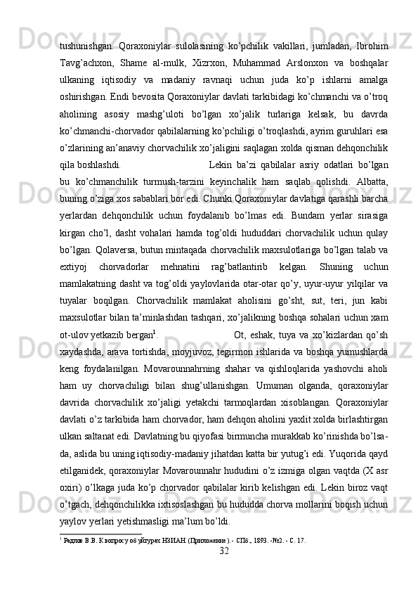 tushunishgan.   Qoraxoniylar   sulolasining   ko’pchilik   vakillari,   jumladan,   Ibrohim
Tavg’achxon,   Shame   al-mulk,   Xizrxon,   Muhammad   Arslonxon   va   boshqalar
ulkaning   iqtisodiy   va   madaniy   ravnaqi   uchun   juda   ko’p   ishlarni   amalga
oshirishgan.   Endi bevosita Qoraxoniylar davlati tarkibidagi ko’chmanchi va o’troq
aholining   asosiy   mashg’uloti   bo’lgan   xo’jalik   turlariga   kelsak,   bu   davrda
ko’chmanchi-chorvador qabilalarning ko’pchiligi o’troqlashdi, ayrim guruhlari esa
o’zlarining an’anaviy chorvachilik xo’jaligini saqlagan xolda qisman dehqonchilik
qila boshlashdi.  Lekin   ba’zi   qabilalar   asriy   odatlari   bo’lgan
bu   ko’chmanchilik   turmush-tarzini   keyinchalik   ham   saqlab   qolishdi.   Albatta,
buning o’ziga xos sabablari bor edi. Chunki Qoraxoniylar davlatiga qarashli barcha
yerlardan   dehqonchilik   uchun   foydalanib   bo’lmas   edi.   Bundam   yerlar   sirasiga
kirgan   cho’l,   dasht   vohalari   hamda   tog’oldi   hududdari   chorvachilik   uchun   qulay
bo’lgan. Qolaversa, butun mintaqada chorvachilik maxsulotlariga bo’lgan talab va
extiyoj   chorvadorlar   mehnatini   rag’batlantirib   kelgan.   Shuning   uchun
mamlakatning dasht  va tog’oldi yaylovlarida otar-otar qo’y, uyur-uyur  yilqilar  va
tuyalar   boqilgan.   Chorvachilik   mamlakat   aholisini   go’sht,   sut,   teri,   jun   kabi
maxsulotlar bilan ta’minlashdan tashqari, xo’jalikning boshqa sohalari uchun xam
ot-ulov yetkazib bergan 1
.   Ot,   eshak,   tuya   va   xo’kizlardan   qo’sh
xaydashda, arava tortishda, moyjuvoz, tegirmon ishlarida va boshqa yumushlarda
keng   foydalanilgan.   Movarounnahrning   shahar   va   qishloqlarida   yashovchi   aholi
ham   uy   chorvachiligi   bilan   shug’ullanishgan.   Umuman   olganda,   qoraxoniylar
davrida   chorvachilik   xo’ja ligi   yetakchi   tarmoqlardan   xisoblangan.   Qoraxoniylar
davlati o’z tarkibida ham chorvador, ham dehqon aholini yaxlit xolda birlashtirgan
ulkan saltanat edi. Davlatning bu qiyofasi birmuncha murakkab ko’rinishda bo’lsa-
da, aslida bu uning iqtisodiy-madaniy jihatdan katta bir yutug’i edi. Yuqorida qayd
etilganidek, qoraxoniylar Movarounnahr hududini o’z izmiga olgan vaqtda (X asr
oxiri) o’lkaga juda ko’p chorvador qabilalar kirib kelishgan edi. Lekin biroz vaqt
o’tgach, dehqonchilikka ixtisoslashgan bu hududda chorva mollarini boqish uchun
yaylov yerlari yetishmasligi ma’lum bo’ldi. 
1
  Радлов В.В. К вопросу об уйгурах НЗИАН. (Приложение). - СПб., 1893. -№2. - С. 17.
32 