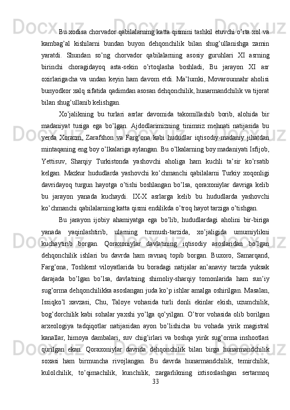 Bu xodisa chorvador qabilalarning katta qismini tashkil etuvchi o’rta xol va
kambag’al   kishilarni   bundan   buyon   dehqonchilik   bilan   shug’ullanishga   zamin
yaratdi.   Shundan   so’ng   chorvador   qabilalarning   asosiy   guruhlari   XI   asrning
birinchi   choragidayoq   asta-sekin   o’rtoqlasha   boshladi,   Bu   jarayon   XI   asr
oxirlarigacha   va   undan   keyin   ham   davom   etdi.   Ma’lumki,   Movarounnahr   aholisi
bunyodkor xalq sifatida qadimdan asosan dehqonchilik, hunarmandchilik va tijorat
bilan shug’ullanib kelishgan. 
Xo’jalikning   bu   turlari   asrlar   davomida   takomillashib   borib,   alohida   bir
madaniyat   tusiga   ega   bo’lgan.   Ajdodlarimizning   tinimsiz   mehnati   natijasida   bu
yerda   Xorazm,   Zarafshon   va   Farg’ona   kabi   hududlar   iqtisodiy-madaniy   jihatdan
mintaqaning eng boy o’lkalariga aylangan. Bu o’lkalarning boy madaniyati Isfijob,
Yettisuv,   Sharqiy   Turkistonda   yashovchi   aholiga   ham   kuchli   ta’sir   ko’rsatib
kelgan.   Mazkur   hududlarda   yashovchi   ko’chmanchi   qabilalarni   Turkiy   xoqonligi
davridayoq   turgun   hayotga   o’tishi   boshlangan   bo’lsa,   qoraxoniylar   davriga   kelib
bu   jarayon   yanada   kuchaydi.   IX-X   asrlarga   kelib   bu   hududlarda   yashovchi
ko’chmanchi qabilalarning katta qismi endilikda o’troq hayot tarziga o’tishgan.
Bu   jarayon   ijobiy   ahamiyatga   ega   bo’lib,   hududlardagi   aholini   bir-biriga
yanada   yaqinlashtirib,   ularning   turmush-tarzida,   xo’jaligida   umumiylikni
kuchaytirib   borgan.   Qoraxoniylar   davlatining   iqtisodiy   asoslaridan   bo’lgan
dehqonchilik   ishlari   bu   davrda   ham   ravnaq   topib   borgan.   Buxoro,   Samarqand,
Farg’ona,   Toshkent   viloyatlarida   bu   boradagi   natijalar   an’anaviy   tarzda   yuksak
darajada   bo’lgan   bo’lsa,   davlatning   shimoliy-sharqiy   tomonlarida   ham   sun’iy
sug’orma dehqonchilikka asoslangan juda ko’p ishlar amalga oshirilgan. Masalan,
Issiqko’l   xavzasi,   Chu,   Taloye   vohasida   turli   donli   ekinlar   ekish,   uzumchilik,
bog’dorchilik kabi  sohalar  yaxshi  yo’lga  qo’yilgan.   O’tror  vohasida olib borilgan
arxeologiya   tadqiqotlar   natijasidan   ayon   bo’lishicha   bu   vohada   yirik   magistral
kanallar,   himoya   dambalari,   suv   chig’irlari   va   boshqa   yirik   sug’orma   inshootlari
qurilgan   ekan.   Qora xoniylar   davrida   dehqonchilik   bilan   birga   hunarmandchilik
soxasi   ham   birmuncha   rivojlangan.   Bu   davrda   hunarmandchilik,   temirchilik,
kulolchilik,   to’qimachilik,   kunchilik,   zargarlikning   ixtisoslashgan   sertarmoq
33 