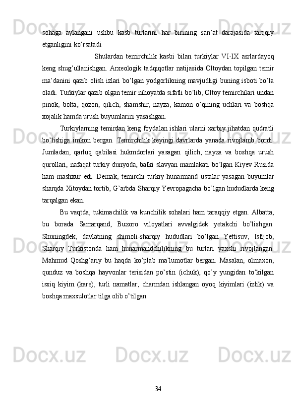 sohaga   aylangani   ushbu   kasb   turlarini   har   birining   san’at   darajasida   tarqqiy
etganligini ko’rsatadi. 
Shulardan   temirchilik   kasbi   bilan   turkiylar   VI-IX   asrlardayoq
keng   shug’ullanishgan.   Arxeologik   tadqiqotlar   natijasida   Oltoydan   topilgan   temir
ma’danini qazib olish izlari bo’lgan yodgorlikning mavjudligi buning isboti  bo’la
oladi.   Turkiylar qazib olgan temir nihoyatda sifatli bo’lib, Oltoy temirchilari undan
pinok,   bolta,   qozon,   qilich,   shamshir,   nayza,   kamon   o’qining   uchlari   va   boshqa
xojalik hamda urush buyumlarini yasashgan.
Turkiylarning temirdan keng foydalan ishlari ularni xarbiy jihatdan qudratli
bo’lishiga   imkon   bergan.   Temirchilik   keyingi   davrlarda   yanada   rivojlanib   bordi.
Jumladan,   qarluq   qabilasi   hukmdorlari   yasagan   qilich,   nayza   va   boshqa   urush
qurollari, nafaqat  turkiy dunyoda, balki  slavyan mamlakati  bo’lgan Kiyev Rusida
ham   mashxur   edi.   Demak,   temirchi   turkiy   hunarmand   ustalar   yasagan   buyumlar
sharqda Xitoydan tortib,   G’ arbda Sharqiy Yevropagacha bo’lgan hududlarda keng
tarqalgan ekan.
Bu   vaqtda,  tukimachilik   va  kunchilik   sohalari   ham   taraqqiy  etgan.   Albatta,
bu   borada   Samarqand,   Buxoro   viloyatlari   avvalgidek   yetakchi   bo’lishgan.
Shuningdek,   davlatning   shimoli-sharqiy   hududlari   bo’lgan   Yettisuv,   Isfijob,
Sharqiy   Turkistonda   ham   hunarmandchilikning   bu   turlari   yaxshi   rivojlangan.
Mahmud   Qoshg’ariy   bu   haqda   ko’plab   ma’lumotlar   bergan.   Masalan,   olmaxon,
qunduz   va   boshqa   hayvonlar   terisidan   po’stin   (ichuk),   qo’y   yungidan   to’kilgan
issiq   kiyim   (kare),   turli   namatlar,   charmdan   ishlangan   oyoq   kiyimlari   (izlik)   va
boshqa maxsulotlar tilga olib o’tilgan.
 
34 