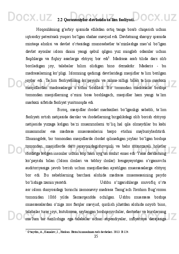 2.2 Qoraxoniylar davlatida ta’lim faoliyati .
Hoqonlikning   g‘arbiy   qismida   ellikdan   ortiq   tanga   bosib   chiqarish   uchun
iqtisodiy patentsiali yuqori bo‘lgan shahar mavjud edi. Davlatning sharqiy qismida
mintaqa   aholisi   va   davlat   o‘rtasidagi   munosabatlar   ta’minlashga   mas’ul   bo‘lgan
davlat   ayonlar   islom   dinini   yangi   qabul   qilgan   yuz   minglab   odamlar   uchun
faqihlarga   va   fiqhiy   asarlarga   ehtiyoj   bor   edi 1
.   Madrasa   arab   tilida   dars   olib
boriladigan   joy,   talabalar   bilim   olidigan   bino   demakdir.   Madaris   -   bu
madrasalarning ko‘pligi. Islomning qadimgi davrlaridagi masjidlar ta`lim berilgan
joylar   edi.   Ta`lim   faoliyatining   ko‘payishi   va   xilma-xilligi   bilan   ta`lim   markazi
masjidlardan   madrasalarga   o‘tishni   boshladi.   Bir   tomondan   madrasalar   boshqa
tomondan   masjidlarning   o‘rnini   bosa   boshlagach,   masjidlar   ham   yangi   ta`lim
markazi sifatida faoliyat yuritmoqda edi. 
Biroq,   masjidlar   ibodat   markazlari   bo‘lganligi   sababli,   ta`lim
faoliyati ortish natijasida darslar va ibodatlarning birgalikdagi olib borish ehtiyoji
natijasida   yuzaga   kelgan   ba`zi   muammolarni   to‘liq   hal   qila   olmaydilar   bu   kabi
muammolar   esa   madrasa   muassasalarini   barpo   etishni   majburiylashtirdi.
Shuningdek,   bir   tomondan   masjidlarda   ibodat   qilinadigan   joylair   bo‘lgan   boshqa
tomondan,   masjidlarda   dars   jarayonidagishovqinli   va   bahs   munozarali   holatlar
ibodatga kelgan insonlar uchun kop ham uyg‘un muhit emas edi. Yana darslarning
ko‘payishi   bilan   (Islom   ilmlari   va   tabbiy   ilmlar)   kengayayotgan   o‘rganuvchi
auditoriyasiga   javob   berish   uchun   masjidlardan   ajratilgan   muassasalarga   ehtiyoj
bor   edi.   Bu   sabablarning   barchasi   alohida   madrasa   muassasasining   paydo
bo‘lishiga zamin yaratdi.  Ushbu   o‘zgarishlarga   muvofiq   o‘rta
asr islom dunyosidagi  birinchi zamonaviy madrasa Tamg‘ach Ibrohim Bug‘roxon
tomonidan   106   yilda   Samarqandda   ochilgan.   Ushbu   muassasa   boshqa
muassasalardan   o‘ziga   xos   farqlar   mavjud;   qurilish   jihatdan   alohida   noyob   bino,
talabalar turar joyi, kutubxona, saylangan boshqaruvchilar, dasturlar va kurslarning
ma`lum   bir   tuzilishiga   ega   talabalar   uchun   stipendiyalar,   inflyatsiya   darajasiga
1
 O‘zaydin, A., Kamalov, I., Xunkan. Birinchi musulmon turk davlatlari.  2013. B.124.
35 