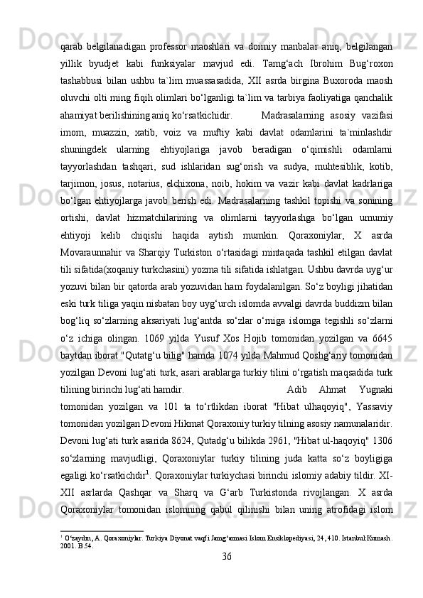 qarab   belgilanadigan   professor   maoshlari   va   doimiy   manbalar   aniq,   belgilangan
yillik   byudjet   kabi   funksiyalar   mavjud   edi.   Tamg‘ach   Ibrohim   Bug‘roxon
tashabbusi   bilan   ushbu   ta`lim   muassasadida,   XII   asrda   birgina   Buxoroda   maosh
oluvchi olti ming fiqih olimlari bo‘lganligi ta`lim va tarbiya faoliyatiga qanchalik
ahamiyat berilishining aniq ko‘rsatkichidir. Madrasalarning   asosiy   vazifasi
imom,   muazzin,   xatib,   voiz   va   muftiy   kabi   davlat   odamlarini   ta`minlashdir
shuningdek   ularning   ehtiyojlariga   javob   beradigan   o‘qimishli   odamlarni
tayyorlashdan   tashqari,   sud   ishlaridan   sug‘orish   va   sudya,   muhtesiblik,   kotib,
tarjimon,   josus,   notarius,   elchixona,   noib,   hokim   va   vazir   kabi   davlat   kadrlariga
bo‘lgan   ehtiyojlarga   javob   berish   edi.   Madrasalarning   tashkil   topishi   va   sonining
ortishi,   davlat   hizmatchilarining   va   olimlarni   tayyorlashga   bo‘lgan   umumiy
ehtiyoji   kelib   chiqishi   haqida   aytish   mumkin.   Qoraxoniylar,   X   asrda
Movaraunnahir   va   Sharqiy   Turkiston   o‘rtasidagi   mintaqada   tashkil   etilgan   davlat
tili sifatida(xoqaniy turkchasini) yozma tili sifatida ishlatgan. Ushbu davrda uyg‘ur
yozuvi bilan bir qatorda arab yozuvidan ham foydalanilgan. So‘z boyligi jihatidan
eski turk tiliga yaqin nisbatan boy uyg‘urch islomda avvalgi davrda buddizm bilan
bog‘liq   so‘zlarning   aksariyati   lug‘antda   so‘zlar   o‘rniga   islomga   tegishli   so‘zlarni
o‘z   ichiga   olingan.   1069   yilda   Yusuf   Xos   Hojib   tomonidan   yozilgan   va   645
baytdan iborat "Qutatg‘u bilig" hamda 1074 yilda Mahmud Qoshg‘ariy tomonidan
yozilgan Devoni lug‘ati turk, asari arablarga turkiy tilini o‘rgatish maqsadida turk
tilining birinchi lug‘ati hamdir.  Adib   Ahmat   Yugnaki
tomonidan   yozilgan   va   101   ta   to‘rtlikdan   iborat   "Hibat   ulhaqoyiq",   Yassaviy
tomonidan yozilgan Devoni Hikmat Qoraxoniy turkiy tilning asosiy namunalaridir.
Devoni lug‘ati turk asarida 8624, Qutadg‘u bilikda 2961, "Hibat ul-haqoyiq" 1306
so‘zlarning   mavjudligi,   Qoraxoniylar   turkiy   tilining   juda   katta   so‘z   boyligiga
egaligi ko‘rsatkichdir 1
. Qoraxoniylar turkiychasi birinchi islomiy adabiy tildir. XI-
XII   asrlarda   Qashqar   va   Sharq   va   G‘arb   Turkistonda   rivojlangan.   X   asrda
Qoraxoniylar   tomonidan   islomning   qabul   qilinishi   bilan   uning   atrofidagi   islom
1
 O‘zaydın, A. Qoraxoniylar. Turkiya Diyonat vaqfi Jamg‘armasi Islom Ensiklopediyasi, 24, 410. Istanbul:Kumash .
2001. B.54.
36