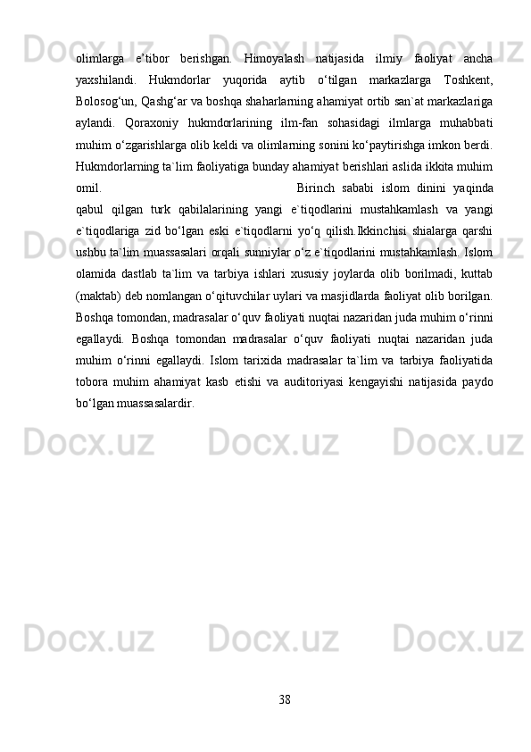 olimlarga   e’tibor   berishgan.   Himoyalash   natijasida   ilmiy   faoliyat   ancha
yaxshilandi.   Hukmdorlar   yuqorida   aytib   o‘tilgan   markazlarga   Toshkent,
Bolosog‘un, Qashg‘ar va boshqa shaharlarning ahamiyat ortib san`at markazlariga
aylandi.   Qoraxoniy   hukmdorlarining   ilm-fan   sohasidagi   ilmlarga   muhabbati
muhim o‘zgarishlarga olib keldi va olimlarning sonini ko‘paytirishga imkon berdi.
Hukmdorlarning ta`lim faoliyatiga bunday ahamiyat berishlari aslida ikkita muhim
omil.  Birinch   sababi   islom   dinini   yaqinda
qabul   qilgan   turk   qabilalarining   yangi   e`tiqodlarini   mustahkamlash   va   yangi
e`tiqodlariga   zid   bo‘lgan   eski   e`tiqodlarni   yo‘q   qilish.Ikkinchisi   shialarga   qarshi
ushbu ta`lim muassasalari orqali sunniylar o‘z e`tiqodlarini mustahkamlash. Islom
olamida   dastlab   ta`lim   va   tarbiya   ishlari   xususiy   joylarda   olib   borilmadi,   kuttab
(maktab) deb nomlangan o‘qituvchilar uylari va masjidlarda faoliyat olib borilgan.
Boshqa tomondan, madrasalar o‘quv faoliyati nuqtai nazaridan juda muhim o‘rinni
egallaydi.   Boshqa   tomondan   madrasalar   o‘quv   faoliyati   nuqtai   nazaridan   juda
muhim   o‘rinni   egallaydi.   Islom   tarixida   madrasalar   ta`lim   va   tarbiya   faoliyatida
tobora   muhim   ahamiyat   kasb   etishi   va   auditoriyasi   kengayishi   natijasida   paydo
bo‘lgan muassasalardir.
38 