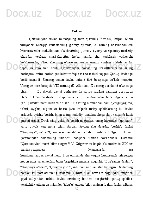 Xulosa
Qoraxoniylar   davlati   mintaqaning   kotta   qismini   (   Yettisuv,   Isfijob,   Shom
viloyatlari   Sharqiy   Turkistonning   g’arbiy   qismida,   XI   asrning   boshlaridan   esa
Mavarounnahr   xududlarida)   o’z   davrining   ijtimoiy-siyosiy   va   iqtisodiy-madaniy
jihatidan   yetilgan   shart-sharoitga   ko’ra   hamda   shu   xudularda   yashovchi
ko’chmanchi,   o’troq   aholining   o’zaro   munosabatlarining   xosilasi   sifatida   tashkil
topdi   va   rivojlanib   bordi.   Qoraxoniylar   davlatining   shakilllanishi   va   uning
boshqaruv   tizimi   qarluq   qabilalar   ittifoqi   asosida   tashkil   topgan   Qarluq   davlatiga
borib   taqaladi.   Shuning   uchun   davlat   tarixini   ikki   bosqichga   bo’lish   mumkin.
Uning birinchi bosqichi VIII asrning 60-yillaridan IX asrning boshlarini o’z ichiga
olsa. Bu   davrda   davlat   boshqaruvida   qarluq   qabilasi   yarimini   o’z   ichiga
oladi.   BU   davrda   davlat   boshqaruvida   qarluq   qabilasi   yetakchilik   qilgani   uchun
qarluq davlati nomi bilan yuritilgan. IX asrning o’rtalaridan qarluq,chigil,yag’mo,
to’xsi,   uyg’ur,   o’g’uz   va   bosqa   juda   ko’plab   turkiy   qabilalarning   bu   davlat
tarkibida uyishib borishi  bilan uning hududiy jihatidan chegaralari kengayib kuch
qudrati   ortadi.   Davlatning   yuksalib   borish   natijasida,   uning   hukmdori   “qoraxon”
ya’ni   buyuk   xon   nomi   bilan   atalgan.   Aynan   shu   davrdan   boshlab   davlat
“Xoqoniya”,   ya’ni   “Qoraxonlar   davlati”   nomi   bilan   mashhur   bo’lgan.   BU   davr
qoraxoniylar   davlatining   ikkinchi   bosqichi   sifatida   tavsiflanadi.   Davlatni
“Qoraxoniylar” nomi bilan atagan V.V. Grigorev bu haqda o’z asarlarida XIX asr
oxirida yozgan edi.  Manbalarda   esa
kuzatganimizdek   davlat   nomi   tilga   olinganda   shu   vaqtda   hukmronlik   qilayotgan
xoqon   ismi   va   unvonlari   bilan   birgalikda   mazkur   xoqonlik   “Bug’raxon   davlati”,
“Xoqoniya o’lkasi”, “Qoraxon yurti”, kabi nomlar bilan atab kelingan. Davlatning
nomlanishi   masalasi   uning   davlatchilik   tarixi   bilan   bevosita   bog’liqdir.   Yuqorida
qayd   etilgandek,   ushbu   davlat   tarixining   birinchi   bosqichida   qarluq   qabilasi
yetakchilik qilgan va hukmdor “jabg’u” unvoni bilan atalgan. Lekin davlat saltanat
39