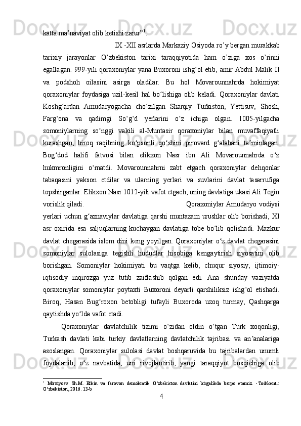 katta ma naviyat olib ketishi zarur”ʼ 1
.
IX -XII asrlarda Markaziy Osiyoda r о ’y bergan murakkab
tarixiy   jarayonlar   О ’zbekiston   tarixi   taraqqiyotida   ham   о ’ziga   xos   о ’rinni
egallagan. 999-yili  qoraxoniylar yana Buxoroni  ishg ol etib, amir  Abdul Malik II	
ʻ
va   podshoh   oilasini   asirga   oladilar.   Bu   hol   Movarounnahrda   hokimiyat
qoraxoniylar   foydasiga   uzil-kesil   hal   bo lishiga   olib   keladi.   Qoraxoniylar   davlati	
ʻ
Koshg ardan   Amudaryogacha   cho zilgan   Sharqiy   Turkiston,   Yettisuv,   Shosh,	
ʻ ʻ
Farg ona   va   qadimgi   So g d   yerlarini   o z   ichiga   olgan.   1005-yilgacha	
ʻ ʻ ʻ ʻ
somoniylarning   so nggi   vakili   al-Muntasir   qoraxoniylar   bilan   muvaffaqiyatli	
ʻ
kurashgan,   biroq   raqibning   ko psonli   qo shini   pirovard   g alabani   ta minlagan.	
ʻ ʻ ʻ ʼ
Bog dod   halifi   fatvosi   bilan   elikxon   Nasr   ibn   Ali   Movarounnahrda   o z	
ʻ ʻ
hukmronligini   o rnatdi.   Movarounnahrni   zabt   etgach   qoraxoniylar   dehqonlar	
ʻ
tabaqasini   yakson   etdilar   va   ularning   yerlari   va   suvlarini   davlat   tasarrufiga
topshirganlar. Elikxon Nasr 1012-yili vafot etgach, uning davlatiga ukasi Ali Tegin
vorislik qiladi.  Qoraxoniylar Amudaryo vodiysi
yerlari  uchun  g aznaviylar   davlatiga  qarshi  muntazam   urushlar  olib  borishadi,  XI
ʻ
asr   oxirida   esa   saljuqlarning   kuchaygan   davlatiga   tobe   bo lib   qolishadi.   Mazkur	
ʻ
davlat  chegarasida  islom  dini  keng yoyilgan. Qoraxoniylar  o z davlat  chegarasini	
ʻ
somoniylar   sulolasiga   tegishli   hududlar   hisobiga   kengaytirish   siyosatini   olib
borishgan.   Somoniylar   hokimiyati   bu   vaqtga   kelib,   chuqur   siyosiy,   ijtimoiy-
iqtisodiy   inqirozga   yuz   tutib   zaiflashib   qolgan   edi.   Ana   shunday   vaziyatda
qoraxoniylar   somoniylar   poytaxti   Buxoroni   deyarli   qarshiliksiz   ishg ol   etishadi.	
ʻ
Biroq,   Hasan   Bug roxon   betobligi   tufayli   Buxoroda   uzoq   turmay,   Qashqarga	
ʻ
qaytishda yo lda vafot etadi. 	
ʻ
Qoraxoniylar   davlatchilik   tizimi   o zidan   oldin   o tgan   Turk   xoqonligi,	
ʻ ʻ
Turkash   davlati   kabi   turkiy   davlatlarning   davlatchilik   tajribasi   va   an analariga	
ʼ
asoslangan.   Qoraxoniylar   sulolasi   davlat   boshqaruvida   bu   tajribalardan   unumli
foydalanib,   o z   navbatida,   uni   rivojlantirib,   yangi   taraqqiyot   bosqichiga   olib	
ʻ
1
  Mirziyoev   Sh.M.   Erkin   va   farovon   demokratik   O‘zbekiston   davlatini   birgalikda   barpo   etamiz.   -Toshkent.:
O‘zbekiston, 2016.  13- b
4 