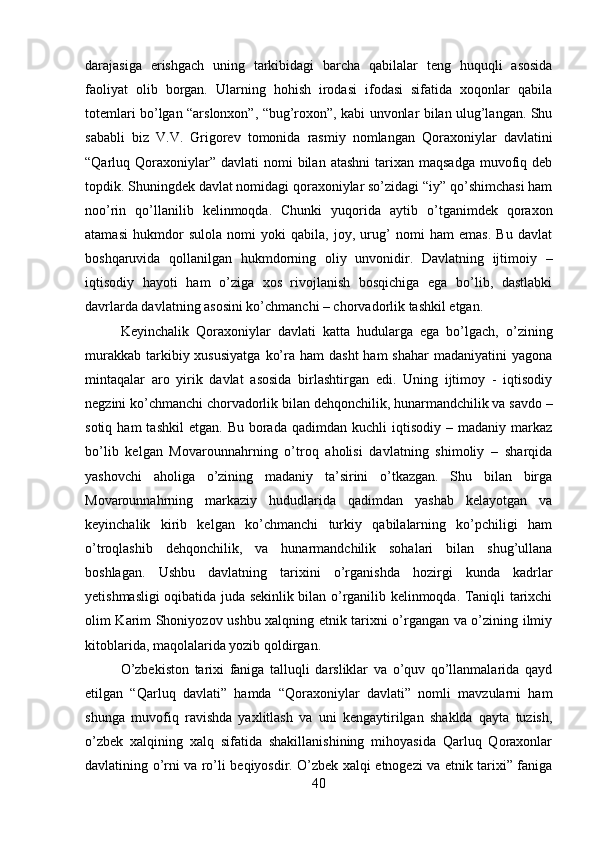 darajasiga   erishgach   uning   tarkibidagi   barcha   qabilalar   teng   huquqli   asosida
faoliyat   olib   borgan.   Ularning   hohish   irodasi   ifodasi   sifatida   xoqonlar   qabila
totemlari bo’lgan “arslonxon”, “bug’roxon”, kabi unvonlar bilan ulug’langan. Shu
sababli   biz   V.V.   Grigorev   tomonida   rasmiy   nomlangan   Qoraxoniylar   davlatini
“Qarluq Qoraxoniylar” davlati   nomi  bilan  atashni   tarixan  maqsadga   muvofiq deb
topdik. Shuningdek davlat nomidagi qoraxoniylar so’zidagi “iy” qo’shimchasi ham
noo’rin   qo’llanilib   kelinmoqda.   Chunki   yuqorida   aytib   o’tganimdek   qoraxon
atamasi   hukmdor   sulola   nomi   yoki   qabila,   joy,   urug’   nomi   ham   emas.   Bu   davlat
boshqaruvida   qollanilgan   hukmdorning   oliy   unvonidir.   Davlatning   ijtimoiy   –
iqtisodiy   hayoti   ham   o’ziga   xos   rivojlanish   bosqichiga   ega   bo’lib,   dastlabki
davrlarda davlatning asosini ko’chmanchi – chorvadorlik tashkil etgan. 
Keyinchalik   Qoraxoniylar   davlati   katta   hudularga   ega   bo’lgach,   o’zining
murakkab  tarkibiy xususiyatga   ko’ra  ham  dasht  ham   shahar   madaniyatini  yagona
mintaqalar   aro   yirik   davlat   asosida   birlashtirgan   edi.   Uning   ijtimoy   -   iqtisodiy
negzini ko’chmanchi chorvadorlik bilan dehqonchilik, hunarmandchilik va savdo –
sotiq  ham  tashkil   etgan.  Bu  borada  qadimdan  kuchli  iqtisodiy   –  madaniy  markaz
bo’lib   kelgan   Movarounnahrning   o’troq   aholisi   davlatning   shimoliy   –   sharqida
yashovchi   aholiga   o’zining   madaniy   ta’sirini   o’tkazgan.   Shu   bilan   birga
Movarounnahrning   markaziy   hududlarida   qadimdan   yashab   kelayotgan   va
keyinchalik   kirib   kelgan   ko’chmanchi   turkiy   qabilalarning   ko’pchiligi   ham
o’troqlashib   dehqonchilik,   va   hunarmandchilik   sohalari   bilan   shug’ullana
boshlagan.   Ushbu   davlatning   tarixini   o’rganishda   hozirgi   kunda   kadrlar
yetishmasligi oqibatida juda sekinlik bilan o’rganilib kelinmoqda. Taniqli tarixchi
olim Karim Shoniyozov ushbu xalqning etnik tarixni o’rgangan va o’zining ilmiy
kitoblarida, maqolalarida yozib qoldirgan. 
O’zbekiston   tarixi   faniga   talluqli   darsliklar   va   o’quv   qo’llanmalarida   qayd
etilgan   “Qarluq   davlati”   hamda   “Qoraxoniylar   davlati”   nomli   mavzularni   ham
shunga   muvofiq   ravishda   yaxlitlash   va   uni   kengaytirilgan   shaklda   qayta   tuzish,
o’zbek   xalqining   xalq   sifatida   shakillanishining   mihoyasida   Qarluq   Qoraxonlar
davlatining o’rni va ro’li beqiyosdir. O’zbek xalqi etnogezi va etnik tarixi” faniga
40 