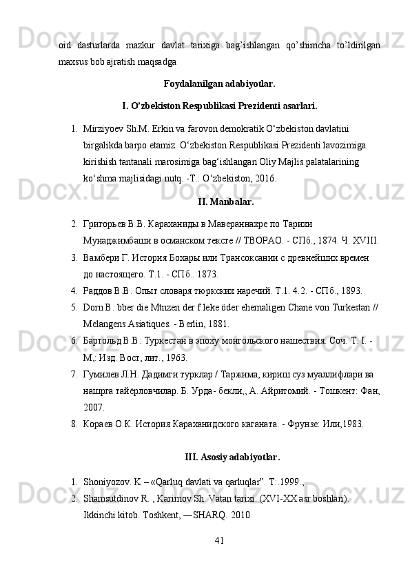oid   dasturlarda   mazkur   davlat   tarixiga   bag’ishlangan   qo’shimcha   to’ldirilgan
maxsus bob ajratish maqsadga 
Foydalanilgan adabiyotlar.
I. O’zbekiston Respublikasi Prezidenti asarlari.
1. Mirziyoev Sh.M. Erkin va farovon demokratik O‘zbekiston davlatini 
birgalikda barpo etamiz. O‘zbekiston Respublikasi Prezidenti lavozimiga 
kirishish tantanali marosimiga bag‘ishlangan Oliy Majlis palatalarining 
ko‘shma majlisidagi nutq. -T.: O‘zbekiston, 2016.
II. Manbalar.
2. Григорьев  B . B .  Караханиды в Мавераннахре по Тарихи 
Мунаджимбаши в османском тексте // ТВОРАО. - СПб., 1874. Ч. XVIII.
3. Вамбери Г. История Бохары или Трансоксании с древнейших времен 
до настоящего. Т.1. - СПб.. 1873.
4. Раддов В.В. Опыт словаря тюркских наречий. Т.1. 4.2. - СПб., 1893. 
5. Dorn  В .  bber die  Mtnzen der f leke öder ehemaligen Chane  von Turkestan  // 
Melangens  Asiatiques.  - Berlin, 1881.
6. Бартольд В.В. Туркестан в эпоху монгольского нашествия. Соч.  T.  I. - 
М,: Изд. Вост, лит., 1963. 
7. Гумилев Л.Н. Дадимги турклар / Таржима, кириш суз муаллифлари ва 
нашрга тайёрловчилар. Б. Урда- бекли,, А. Айритомий. - Тошкент: Фан,
2007. 
8. Кораев О.К. История Караханидского каганата. - Фрунзе: Или,1983.
III. Asosiy adabiyotlar.
1. Shoniyozov. K – «Qarluq davlati va qarluqlar”. T:.1999. , 
2. Shamsutdinov R. , Karimov Sh. Vatan tarixi. (XVI-XX asr boshlari). 
Ikkinchi kitob. Toshkent, ―SHARQ. 2010
41