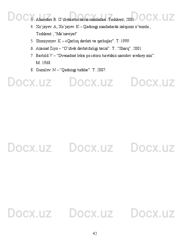 3. Ahmedov.B. O ’ zbekiston tarixi manbalari. Toshkent, 2001
4. Xo’jayev. A, Xo’jayev. K – Qadimgi manbalarda xalqimiz o’tmishi., 
Toshkent., “Ma’naviyat”
5. Shoniyozov. K – «Qarluq davlati va qarluqlar”. T:.1999.
6. Azamat Ziyo – “O’zbek davlatchiligi tarixi”. T:. “Sharq”. 2001.
7. Bartold.V – “Dvenadsat leksi po istorii turetskix narodov sredney azii”. 
M:.1968.
8. Gumilev. N – “Qadimgi turklar”. T:.2007.
42 