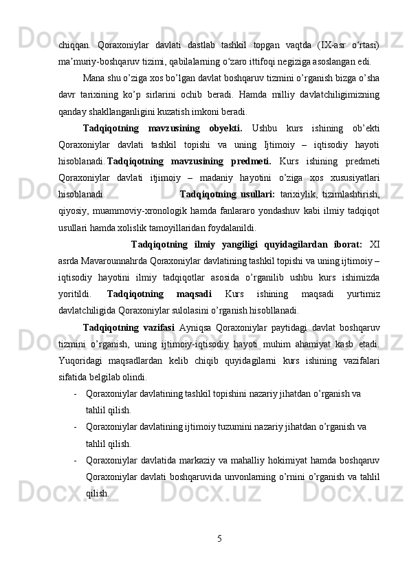 chiqqan.   Qoraxoniylar   davlati   dastlab   tashkil   topgan   vaqtda   (IX-asr   o rtasi)ʻ
ma muriy-boshqaruv tizimi, qabilalarning o zaro ittifoqi negiziga asoslangan edi. 	
ʼ ʻ
Mana shu o’ziga xos bo’lgan davlat boshqaruv tizmini o’rganish bizga o’sha
davr   tarixining   ko’p   sirlarini   ochib   beradi.   Hamda   milliy   davlatchiligimizning
qanday shakllanganligini kuzatish imkoni beradi.
Tadqiqotning   mavzusining   obyekti.   Ushbu   kurs   ishining   ob’ekti
Qoraxoniylar   davlati   tashkil   topishi   va   uning   Ijtimoiy   –   iqtisodiy   hayoti
hisoblanadi. Tadqiqotning   mavzusining   predmeti.   Kurs   ishining   predmeti
Qoraxoniylar   davlati   itjimoiy   –   madaniy   hayotini   o’ziga   xos   xususiyatlari
hisoblanadi.  Tadqiqotning   usullari:   tarixiylik,   tizimlashtirish,
qiyosiy,   muammoviy-xronologik   hamda   fanlararo   yondashuv   kabi   ilmiy   tadqiqot
usullari hamda xolislik tamoyillaridan foydalanildi.
Tadqiqotning   ilmiy   yangiligi   quyidagilardan   iborat:   XI
asrda Mavarounnahrda Qoraxoniylar davlatining tashkil topishi va uning ijtimoiy –
iqtisodiy   hayotini   ilmiy   tadqiqotlar   asosida   o’rganilib   ushbu   kurs   ishimizda
yoritildi. Tadqiqotning   maqsadi   Kurs   ishining   maqsadi   yurtimiz
davlatchiligida Qoraxoniylar sulolasini o’rganish hisobllanadi. 
Tadqiqotning   vazifasi   Ayniqsa   Qoraxoniylar   paytidagi   davlat   boshqaruv
tizmini   o’rganish,   uning   ijtimoiy-iqtisodiy   hayoti   muhim   ahamiyat   kasb   etadi.
Yuqoridagi   maqsadlardan   kelib   chiqib   quyidagilarni   kurs   ishining   vazifalari
sifatida belgilab olindi.
- Qoraxoniylar davlatining tashkil topishini nazariy jihatdan o’rganish va 
tahlil qilish.
- Qoraxoniylar davlatining ijtimoiy tuzumini nazariy jihatdan o’rganish va 
tahlil qilish.
- Qoraxoniylar   davlatida  markaziy   va   mahalliy  hokimiyat   hamda   boshqaruv
Qoraxoniylar davlati boshqaruvida unvonlarning o’rnini o’rganish va tahlil
qilish.
5 