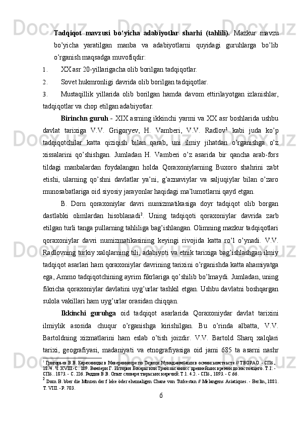 Tadqiqot   mavzusi   bo‘yicha   adabiyotlar   sharhi   (tahlili).   Mazkur   mavzu
bo’yicha   yaratilgan   manba   va   adabiyotlarni   quyidagi   guruhlarga   bo’lib
o’rganish maqsadga muvofiqdir:
1. XX asr 20-yillarigacha olib borilgan tadqiqotlar.
2. Sovet hukmronligi davrida olib borilgan tadqiqotlar.
3. Mustaqillik   yillarida   olib   borilgan   hamda   davom   ettirilayotgan   izlanishlar,
tadqiqotlar va chop etilgan adabiyotlar.
Birinchn guruh -   XIX asrning ikkinchi yarmi va XX asr boshlarida ushbu
davlat   tarixiga   V.V.   Grigoryev,   H.   Vamberi,   V.V.   Radlov 1
  kabi   juda   k o’p
tadqiqotchilar   katta   qiziqish   bilan   qarab,   uni   ilmiy   jihatdan   o’rganishga   o’z
xissalarini   qo’shishgan.   Jumladan   H.   Vamberi   o’z   asarida   bir   qancha   arab-fors
tildagi   manbalardan   foydalangan   holda   Qoraxoniylarning   Buxoro   shahrini   zabt
etishi,   ularning   qo’shni   davlatlar   ya’ni,   g’aznaviylar   va   saljuqiylar   bilan   o’zaro
munosabatlariga oid siyosiy jarayonlar haqidagi ma’lumotlarni qayd etgan.  
B.   Dorn   qoraxoniylar   davri   numizmatikasiga   doyr   tadqiqot   olib   borgan
dastlabki   olimlardan   hisoblanadi 2
.   Uning   tadqiqoti   qoraxoniylar   davrida   zarb
etilgan turli tanga pullarning tahliliga bag’ishlangan. Olimning mazkur tadqiqotlari
qoraxoniylar   davri   numizmatikasining   keyingi   rivojida   katta   ro’l   o’ynadi.   V.V.
Radlovning turkiy xalqlarning tili, adabiyoti va etnik tarixiga bag’ishlashgan ilmiy
tadqiqot asarlari ham qoraxoniylar davrining tarixi ni o’rganishda katta ahamiyatga
ega, Ammo tadqiqotchining ayrim fikrlariga qo’shilib bo’lmaydi. Jumladan, uning
fikricha qoraxoniylar davlatini uyg’urlar tashkil etgan. Ushbu davlatni boshqargan
sulola vakillari ham uyg’urlar orasidan chiqqan.
Ikkinchi   guruhga   oid   tadqiqot   asarlarida   Qoraxoniydar   davlat   tarixini
ilmiylik   asosida   chuqur   o’rganishga   kirishilgan.   Bu   o’rinda   albatta,   V.V.
Bartoldning   xizmatlarini   ham   eslab   o’tish   joizdir.   V.V.   Bartold   Sharq   xalqlari
tarixi,   geografiyasi,   madaniyati   va   etnografiyasiga   oid   jami   685   ta   asarni   nashr
1
  Григорьев  B . B .  Караханиды в Мавераннахре по Тарихи Мунаджимбаши в османском тексте // ТВОРАО. - СПб., 
1874. Ч. XVIII.-С. 189 .  Вамбери Г. История Бохары или Трансоксании с древнейших времен до настоящего. Т.1. - 
СПб.. 1873. - С. 226.   Раддов В.В. Опыт словаря тюркских наречий. Т.1. 4.2. - СПб., 1893. - С.66.
2
  Dorn  В .  bber die  Mtnzen der f leke öder ehemaligen Chane  von Turkestan  //  Melangens  Asiatiques.  - Berlin, 1881.
T. VIII. -P. 703.
6 