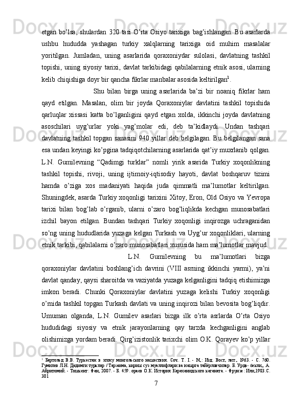 etgan  bo’lsa,  shulardan   320  tasi  O’rta  Osiyo   tarixiga   bag’ishlangan.   Bu  asarlarda
ushbu   hududda   yashagan   turkiy   xalqlarning   tarixiga   oid   muhim   masalalar
yoritilgan.   Jumladan,   uning   asarlarida   qoraxoniydar   sulolasi,   davlatning   tashkil
topishi,   uning   siyosiy   tarixi,   davlat   tarkibidagi   qabilalarning   etnik   asosi,   ularning
kelib chiqishiga doyr bir qancha fikrlar manbalar asosida keltirilgan 1
. 
Shu   bilan   birga   uning   asarlarida   ba’zi   bir   noaniq   fikrlar   ham
qayd   etilgan.   Masalan,   olim   bir   joyda   Qoraxoniylar   davlatini   tashkil   topishida
qarluqlar   xissasi   katta   bo’lganligini   qayd   etgan   xolda,   ikkinchi   joyda   davlatning
asoschilari   uyg’urlar   yoki   yag’molar   edi,   deb   ta’kidlaydi.   Undan   tashqari
davlatning tashkil  topgan sanasini  940 yillar  deb belgilagan. Bu  belgilangan sana
esa un dan keyingi ko’pgina tadqiqotchilarning asarlarida qat’iy muxrlanib qolgan.
L.N.   Gumilevning   “Qadimgi   turklar”   nomli   yirik   asarida   Turkiy   xoqonlikning
tashkil   topishi,   rivoji,   uning   ijtimoiy-iqtisodiy   hayoti,   davlat   boshqaruv   tizimi
hamda   o’ziga   xos   madaniyati   haqida   juda   qimmatli   ma’lumotlar   keltirilgan.
Shuningdek, asarda Turkiy xoqonligi tarixini Xitoy, Eron, Old Osiyo va Yevropa
tarixi   bilan   bog’lab   o’rganib,   ularni   o’zaro   bog’liqlikda   kechgan   munosabatlari
izchil   bayon   etilgan.   Bundan   tashqari   Turkiy   xoqonligi   inqirozga   uchraganidan
so’ng uning hududlarida yuzaga kelgan Turkash va Uyg’ur xoqonliklari, ularning
etnik tarkibi, qabilalarni o’zaro munosabatlari xususida ham ma’lumotlar mavjud. 
L.N.   Gumilevning   bu   ma’lumotlari   bizga
qoraxoniylar   davlatini   boshlang’ich   davrini   (VIII   asrning   ikkinchi   yarmi),   ya’ni
davlat qanday, qaysi sharoitda va vaziyatda yuzaga kelganligini tadqiq etishimizga
imkon   beradi.   Chunki   Qoraxoniylar   davlatini   yuzaga   kelishi   Turkiy   xoqonligi
o’rnida tashkil topgan Turkash davlati va uning inqirozi bilan bevosita bog’liqdir.
Umuman   olganda,   L.N.   Gumilev   asarlari   bizga   ilk   o’rta   asrlarda   O’rta   Osiyo
hududidagi   siyosiy   va   etnik   jarayonlarning   qay   tarzda   kechganligini   anglab
olishimizga yordam beradi. Qirg’izistonlik tarixchi olim O.K. Qorayev ko’p yillar
1
  Бартольд   В.В.   Туркестан   в   эпоху   монгольского   нашествия.   Соч.   T.   I.   -   М,:   Изд.   Вост,   лит.,   1963.   -   С.   760.
Гумилев Л.Н. Дадимги турклар / Таржима, кириш суз муаллифлари ва нашрга тайёрловчилар. Б. Урда- бекли,, А.
Айритомий. - Тошкент: Фан, 2007. - Б. 459 .   ораев О.К. История Караханидского каганата. - Фрунзе: Или,1983.С.
301
7 