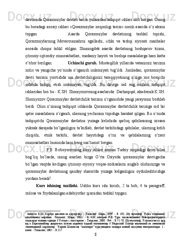 davomida Qoraxoniylar davlati tarixi yuzasidan tadqiqot ishlari olib borgan. Uning
bu boradagi asosiy ishlari «Qoraxoniylar xoqonligi tarixi» nomli asarida o’z aksini
topgan.  Asarda   Qoraxoniylar   davlatining   tashkil   topishi,
Qoraxoniylarning   Movarounnahrni   egallashi,   ichki   va   tashqi   siyosati   manbalar
asosida   chuqur   tahlil   etilgan.   Shuningdek   asarda   davlatning   boshqaruv   tizimi,
ijtimoiy-iqtisodiy munosabatlari, madaniy hayoti va boshqa masalalarga ham katta
e’tibor berilgan.   Uchinchi   guruh.   Mustaqillik   yillarida   vatanimiz   tarixini
xolis   va   yangicha   yo’sinda   o’rganish   imkoniyati   tug’ildi.   Jumladan,   qoraxoniylar
dav ri   tarixini   yoritishda   uni   davlatchiligimiz   taraqqiyotining   o’ziga   xos   bosqichi
sifatida   tadqiq   etish   imkoniyati   tug’ildi.   Bu   davrga   oid   eng   muhim   tadqiqot
ishlaridan biri bu - K.SH. Shoniyozovning asarlaridir. Darhaqiqat, akademik K.SH.
Shoniyozov Qoraxoniylar davlatchilik tarixini o’rganishda yangi jarayonni boshlab
berdi.   Olim   o’zining   tadqiqot   ishlarida   Qoraxoniylar   davlatchilik   tarixiga   oid   bir
qator masalalarni o’rganib, ularning yechimini topishga harakat qilgan. Bu o’rinda
tadqiqotchi   Qoraxoniylar   davlatini   yuzaga   kelishida   qarluq   qabilasining   xissasi
yuksak darajada bo’lganligini ta’kidlab, davlat tarkibidagi qabilalar, ularning kelib
chiqishi,   etnik   tarkibi,   davlat   hayotidagi   o’rni   va   qabilalarning   o’zaro
munosabatlari hususida ham keng ma’lumot bergan. 
F.B.   Boboyorovning ilmiy ishlari asosan Turkiy xoqonligi davri bilan
bog’liq   bo’lsada,   uning   asarlari   bizga   O’rta   Osiyoda   qoraxoniylar   davrigacha
bo’lgan   vaqtda   kechgan   ijtimoiy-siyosiy   voqea-xodisalarni   anglab   olishimizga   va
qoraxoniylar   davlatining   qanday   sharoitda   yuzaga   kelganligini   oydinlashtirishga
yordam beradi 1
.
Kurs   ishining   tuzilishi.   Ushbu   kurs   ishi   kirish,   2   ta   bob,   4   ta   paragraff,
xulosa va foydalanilgan adabiyotlar qismidan tashkil topgan.
1
  ониёзсв   К.Ш.   Карлук   давлати   ва   карлуклар.   -   Тошкент:   Шарк,   1999.   -   Б.   192;   Шу   муаллиф.   Узбек   халкининг
шаклланмш   жараёни.   -Тошкент:   Шарк,   2001.   -   Б.   426.   обоёров   F.E.   Турк   хоконлигининг   Мовароуннахрдаги
бошкарув тизими хдаида // Узбеки с тон тарихи. - Тошкент, 2000. -№4. - Б.71-79; Шу муаллиф, Узбекистан ху дуд
ид   а   Корахонийлар   давригача   булган   кадимги   туркий   топонимлар   //   Марказий   Осиёда   анъанавий   ва   замонавий
этномаданий   жараёнлар.   “Карим   Шониёзов   ^кишлари”   туркумидаги   халдаро   илмий   анжуман   материаллари.   1   -
кием. - Тошкент, 2005. - Б.117
8 