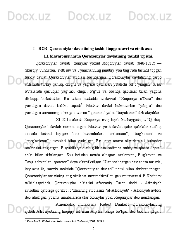 I – BOB. Qoraxoniylar davlatining tashkil topgandavri va etnik asosi
1.1 Mavarounnahrda Qoraxoniylar davlatining tashkil topishi.
Qoraxoniylar   davlati ,   xoniylar   yoxud   Xoqoniylar   davlati   (840-1212)   —
Sharqiy Turkiston, Yettisuv va Tyanshanning janubiy yon bag rida tashkil topganʻ
turkiy   davlat.   Qoraxoniylar   sulolasi   boshqargan.   Qoraxoniylar   davlatining   barpo
etilishida turkiy qarluq, chig il va yag mo qabilalari  yetakchi  rol  o ynagan.  	
ʻ ʻ ʻ X asr
o‘rtalari da   qarluqlar   yag‘mo,   chigil ,   o‘g‘uz   va   boshqa   qabilalar   bilan   yagona
ittifoqqa   birlashdilar.   Bu   ulkan   hududda   dastavval   “Xoqoniya   o‘lkasi”   deb
yuritilgan   davlat   tashkil   topadi 1
.   Mazkur   davlat   hukmdorlari   “ jabg‘u ”   deb
yuritilgan unvonning o‘rniga o‘zlarini “ qoraxon ”,ya’ni “ buyuk xon ” deb ataydilar. 
XI–XII   asrlar da   Xoqoniya   rivoj   topib   kuchaygach,   u   “Qarluq-
Qoraxoniylar”   davlati   nomini   olgan.   Mazkur   yirik   davlat   qator   qabilalar   ittifoqi
asosida   tashkil   topgani   bois   hukmdorlari   “arslonxon” ,   “bug‘roxon”   va
“tavg‘achxon”   unvonlari   bilan   yuritilgan.   Bu   uchta   atama   oliy   darajali   hukmdor
ma’nosini  anglatgan. Buyuklik yoki  ulug‘lik esa qadimda turkiy xalqlarda “ qora ”
so‘zi   bilan   sifatlangan.   Shu   boisdan   taxtda   o‘tirgan   Arslonxon ,   Bug‘roxon   va
Tavg‘achxon lar “ qoraxon ” deya e’tirof etilgan. Ular boshqargan davlat esa tarixda,
keyinchalik,   ramziy   ravishda   “Qoraxoniylar   davlati”   nomi   bilan   shuhrat   topgan.
Qoraxoniylar   tarixining   eng   yirik   va   umume'tirof   etilgan   mutaxassisi   B.Kochnev
ta kidlaganidek,   Qoraxoniylar   o zlarini   afsonaviy   Turon   shohi   -   Afrosiyob	
ʻ ʻ
avlodlari qatoriga qo shib, o zlarining sulolasini "al-Afrosiyob" - Afrosiyob avlodi	
ʻ ʻ
deb atashgan, yozma manbalarida ular Xoniylar yoki Xoqoniylar deb nomlangan. 
Amerikalik   mutaxassis   Robert   Dankoff   Qoraxoniylarning
ajdodi   Afrosiyobning   haqiqiy   asl   ismi   Alp   Er   Tunga   bo lgan   deb   taxmin   qilgan.	
ʻ
1
 Ahmedov.B. O’zbekiston tarixi manbalari. Toshkent, 2001 . B.245.  
9 