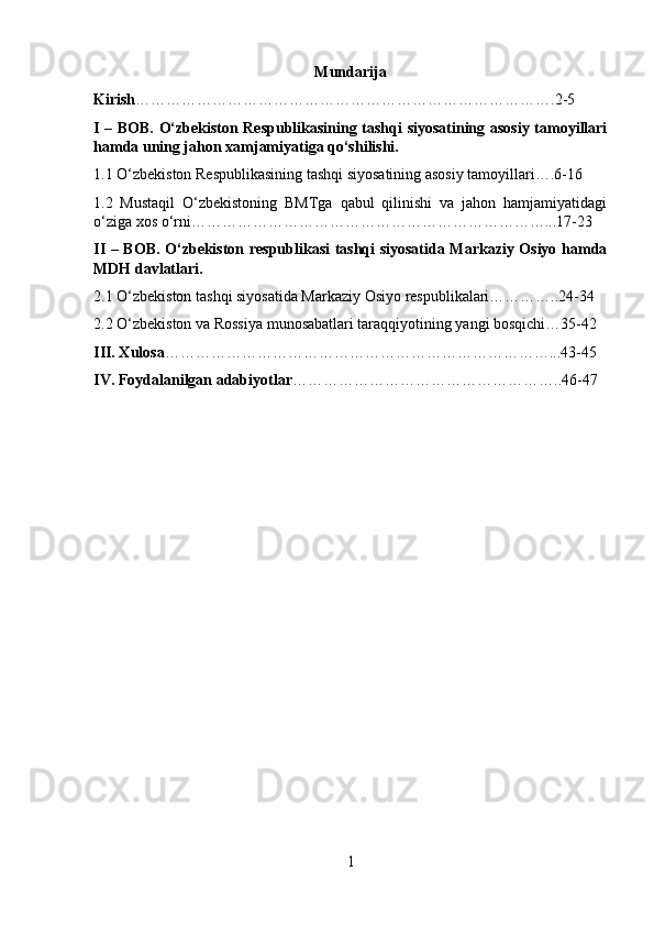 Mundarija
Kirish ……………………………………………………………………….2-5
I – BOB. O‘zbekiston Respublikasining tashqi siyosatining asosiy tamoyillari
hamda uning jahon xamjamiyatiga qo‘shilishi.
1.1 O‘zbekiston Respublikasining tashqi siyosatining asosiy tamoyillari….6-16
1.2   Mustaqil   O‘zbekistoning   BMTga   qabul   qilinishi   va   jahon   hamjamiyatidagi
o‘ziga xos o‘rni……………………………………………………………...17-23
II – BOB. O‘zbekiston respublikasi tashqi siyosatida Markaziy Osiyo hamda
MDH davlatlari.
2.1 O‘zbekiston tashqi siyosatida Markaziy Osiyo respublikalari…………..24-34
2.2 O‘zbekiston va Rossiya munosabatlari taraqqiyotining yangi bosqichi…35-42
III. Xulosa …………………………………………………………………...43-45
IV. Foydalanilgan adabiyotlar ……………………………………………..46-47
1 