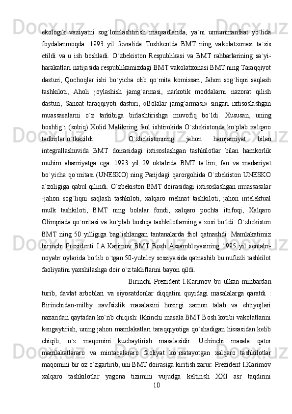 ekologik   vaziyatni   sog`lomlashtirish   maqsadlarida,   ya`ni   umummanfaat   yo`lida
foydalanmoqda.   1993   yil   fevralida   Toshkentda   BMT   ning   vakolatxonasi   ta`sis
etildi   va   u   ish   boshladi.   O`zbekiston   Respublikasi   va   BMT   rahbarlarining   sa`yi-
harakatlari natijasida respublikamizdagi BMT vakolatxonasi BMT ning Taraqqiyot
dasturi,   Qochoqlar   ishi   bo`yicha   olib   qo`mita   komissari,   Jahon   sog`liqni   saqlash
tashkiloti,   Aholi   joylashish   jamg`armasi,   narkotik   moddalarni   nazorat   qilish
dasturi,   Sanoat   taraqqiyoti   dasturi,   «Bolalar   jamg`armasi»   singari   ixtisoslashgan
muassasalarni   o`z   tarkibiga   birlashtirishga   muvofiq   bo`ldi.   Xususan,   uning
boshlig`i   (sobiq)  Xolid  Malikning   faol  ishtirokida  O`zbekistonda   ko`plab  xalqaro
tadbirlar o`tkazildi. O`zbekistonning   jahon   hamjamiyat   bilan
integrallashuvida   BMT   doirasidagi   ixtisoslashgan   tashkilotlar   bilan   hamkorlik
muhim   ahamiyatga   ega.   1993   yil   29   oktabrda   BMT   ta`lim,   fan   va   madaniyat
bo`yicha qo`mitasi (UNESKO) ning Parijdagi qarorgohida O`zbekiston UNESKO
a`zoligiga qabul qilindi. O`zbekiston BMT doirasidagi ixtisoslashgan muassasalar
-jahon   sog`liqni   saqlash   tashkiloti,   xalqaro   mehnat   tashkiloti,   jahon   intelektual
mulk   tashkiloti,   BMT   ning   bolalar   fondi,   xalqaro   pochta   ittifoqi,   Xalqaro
Olimpiada qo`mitasi va ko`plab boshqa tashkilotlarning a`zosi bo`ldi. O`zbekiston
BMT   ning   50   yilligiga   bag`ishlangan   tantanalarda   faol   qatnashdi.   Mamlakatimiz
birinchi   Prezidenti   I.A.Karimov   BMT   Bosh   Assambleyasining   1995   yil   sentabr-
noyabr oylarida bo`lib o`tgan 50-yubiley sessiyasida qatnashib bu nufuzli tashkilot
faoliyatini yaxshilashga doir o`z takliflarini bayon qildi. 
Birinchi   Prezident   I.Karimov   bu   ulkan   minbardan
turib,   davlat   arboblari   va   siyosatdonlar   diqqatini   quyidagi   masalalarga   qaratdi   :
Birinchidan-milliy   xavfsizlik   masalasini   hozirgi   zamon   talab   va   ehtiyojlari
nazaridan qaytadan ko`rib chiqish: Ikkinchi masala BMT Bosh kotibi vakolatlarini
kengaytirish, uning jahon mamlakatlari taraqqiyotiga qo`shadigan hissasidan kelib
chiqib,   o`z   maqomini   kuchaytirish   masalasidir:   Uchinchi   masala   qator
mamlakatlararo   va   mintaqalararo   faoliyat   ko`rsatayotgan   xalqaro   tashkilotlar
maqomini bir oz o`zgartirib, uni BMT doirasiga kiritish zarur. Prezident I.Karimov
xalqaro   tashkilotlar   yagona   tizimini   vujudga   keltirish   XXI   asr   taqdirini
10 