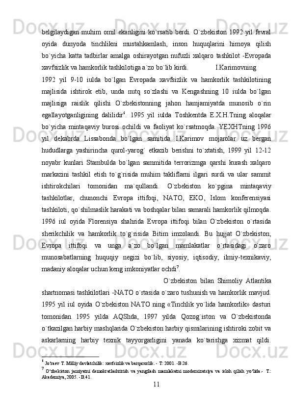 belgilaydigan muhim  omil  ekanligini  ko`rsatib berdi. O`zbekiston  1992 yil  fevral
oyida   dunyoda   tinchlikni   mustahkamlash,   inson   huquqlarini   himoya   qilish
bo`yicha   katta   tadbirlar   amalga   oshirayotgan   nufuzli   xalqaro   tashkilot   -Evropada
xavfsizlik va hamkorlik tashkilotiga a`zo bo`lib kirdi. I.Karimovning
1992   yil   9-10   iulda   bo`lgan   Evropada   xavfsizlik   va   hamkorlik   tashkilotining
majlisida   ishtirok   etib,   unda   nutq   so`zlashi   va   Kengashning   10   iulda   bo`lgan
majlisiga   raislik   qilishi   O`zbekistonning   jahon   hamjamiyatda   munosib   o`rin
egallayotganligining   dalilidir 6
.   1995   yil   iulda   Toshkentda   E.X.H.Tning   aloqalar
bo`yicha   mintaqaviy   burosi   ochildi   va   faoliyat   ko`rsatmoqda.   YEXHTning   1996
yil   dekabrda   Lissabonda   bo`lgan   samitida   I.Karimov   mojarolar   uz   bergan
hududlarga   yashirincha   qurol-yarog`   etkazib   berishni   to`xtatish,   1999   yil   12-12
noyabr   kunlari   Stambulda   bo`lgan   sammitida   terrorizmga   qarshi   kurash   xalqaro
markazini   tashkil   etish   to`g`risida   muhim   takliflarni   ilgari   surdi   va   ular   sammit
ishtirokchilari   tomonidan   ma`qullandi.   O`zbekiston   ko`pgina   mintaqaviy
tashkilotlar,   chunonchi   Evropa   ittifoqi,   NATO,   EKO,   Islom   konferensiyasi
tashkiloti, qo`shilmaslik harakati va boshqalar bilan samarali hamkorlik qilmoqda.
1996   iul   oyida   Florensiya   shahrida   Evropa   ittifoqi   bilan   O`zbekiston   o`rtasida
sherikchilik   va   hamkorlik   to`g`risida   Bitim   imzolandi.   Bu   hujjat   O`zbekiston,
Evropa   ittifoqi   va   unga   a`zo   bo`lgan   mamlakatlar   o`rtasidagi   o`zaro
munosabatlarning   huquqiy   negizi   bo`lib,   siyosiy,   iqtisodiy,   ilmiy-texnikaviy,
madaniy aloqalar uchun keng imkoniyatlar ochdi 7
. 
O`zbekiston   bilan   Shimoliy   Atlantika
shartnomasi tashkilotlari -NATO o`rtasida o`zaro tushunish va hamkorlik mavjud.
1995  yil   iul  oyida   O`zbekiston   NATO  ning  «Tinchlik  yo`lida   hamkorlik»  dasturi
tomonidan   1995   yilda   AQShda,   1997   yilda   Qozog`iston   va   O`zbekistonda
o`tkazilgan harbiy mashqlarida O`zbekiston harbiy qismilarining ishtiroki zobit va
askarlarning   harbiy   texnik   tayyorgarligini   yanada   ko`tarishga   xizmat   qildi.
6
 Jo‘raev T. Milliy davlatchilik: xavfsizlik va barqarorlik. - T: 2001. -B.26.
7
  O‘zbekiston   jamiyatni   demokratlashtirish   va   yangilash   mamlakatni   modernizatsiya   va   isloh   qilish   yo‘lida.-   T.:
Akademiya, 2005.  -B.41.
11 