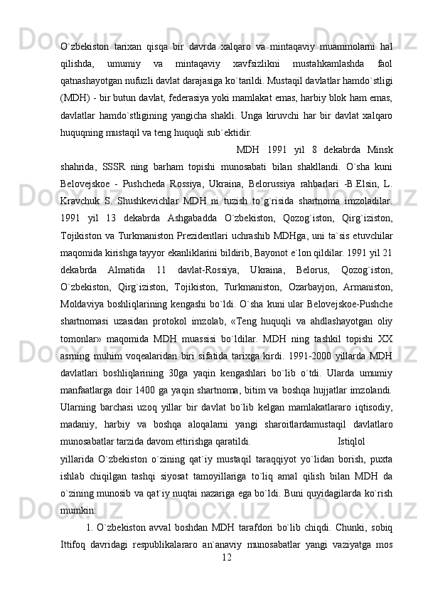 O`zbekiston   tarixan   qisqa   bir   davrda   xalqaro   va   mintaqaviy   muammolarni   hal
qilishda,   umumiy   va   mintaqaviy   xavfsizlikni   mustahkamlashda   faol
qatnashayotgan nufuzli davlat darajasiga ko`tarildi. Mustaqil davlatlar hamdo`stligi
(MDH) - bir butun davlat, federasiya yoki mamlakat emas, harbiy blok ham emas,
davlatlar   hamdo`stligining   yangicha   shakli.   Unga   kiruvchi   har   bir   davlat   xalqaro
huquqning mustaqil va teng huquqli sub`ektidir. 
MDH   1991   yil   8   dekabrda   Minsk
shahrida,   SSSR   ning   barham   topishi   munosabati   bilan   shakllandi.   O`sha   kuni
Belovejskoe   -   Pushcheda   Rossiya,   Ukraina,   Belorussiya   rahbarlari   -B.Elsin,   L.
Kravchuk   S.   Shushkevichlar   MDH   ni   tuzish   to`g`risida   shartnoma   imzoladilar.
1991   yil   13   dekabrda   Ashgabadda   O`zbekiston,   Qozog`iston,   Qirg`iziston,
Tojikiston  va  Turkmaniston  Prezidentlari  uchrashib  MDHga,   uni  ta`sis  etuvchilar
maqomida kirishga tayyor ekanliklarini bildirib, Bayonot e`lon qildilar. 1991 yil 21
dekabrda   Almatida   11   davlat-Rossiya,   Ukraina,   Belorus,   Qozog`iston,
O`zbekiston,   Qirg`iziston,   Tojikiston,   Turkmaniston,   Ozarbayjon,   Armaniston,
Moldaviya  boshliqlarining  kengashi  bo`ldi.  O`sha   kuni   ular  Belovejskoe-Pushche
shartnomasi   uzasidan   protokol   imzolab,   «Teng   huquqli   va   ahdlashayotgan   oliy
tomonlar»   maqomida   MDH   muassisi   bo`ldilar.   MDH   ning   tashkil   topishi   XX
asrning   muhim   voqealaridan   biri   sifatida   tarixga   kirdi.   1991-2000   yillarda   MDH
davlatlari   boshliqlarining   30ga   yaqin   kengashlari   bo`lib   o`tdi.   Ularda   umumiy
manfaatlarga  doir  1400 ga yaqin shartnoma,  bitim  va boshqa  hujjatlar  imzolandi.
Ularning   barchasi   uzoq   yillar   bir   davlat   bo`lib   kelgan   mamlakatlararo   iqtisodiy,
madaniy,   harbiy   va   boshqa   aloqalarni   yangi   sharoitlardamustaqil   davlatlaro
munosabatlar tarzida davom ettirishga qaratildi.  Istiqlol
yillarida   O`zbekiston   o`zining   qat`iy   mustaqil   taraqqiyot   yo`lidan   borish,   puxta
ishlab   chiqilgan   tashqi   siyosat   tamoyillariga   to`liq   amal   qilish   bilan   MDH   da
o`zining munosib va qat`iy nuqtai nazariga ega bo`ldi. Buni quyidagilarda ko`rish
mumkin: 
1.   O`zbekiston   avval   boshdan   MDH   tarafdori   bo`lib   chiqdi.   Chunki,   sobiq
Ittifoq   davridagi   respublikalararo   an`anaviy   munosabatlar   yangi   vaziyatga   mos
12 