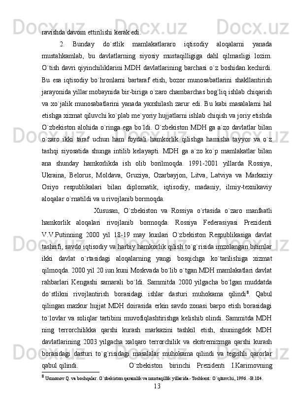 ravishda davom ettirilishi kerak edi. 
2.   Bunday   do`stlik   mamlakatlararo   iqtisodiy   aloqalarni   yanada
mustahkamlab,   bu   davlatlarning   siyosiy   mustaqilligiga   dahl   qilmasligi   lozim.
O`tish davri qiyinchiliklarini MDH davlatlarining barchasi  o`z boshidan kechirdi.
Bu   esa   iqtisodiy   bo`hronlarni   bartaraf   etish,   bozor   munosabatlarini   shakllantirish
jarayonida yillar mobaynida bir-biriga o`zaro chambarchas bog`liq ishlab chiqarish
va  xo`jalik  munosabatlarini   yanada   yaxshilash   zarur   edi.  Bu   kabi   masalalarni   hal
etishga xizmat qiluvchi ko`plab me`yoriy hujjatlarni ishlab chiqish va joriy etishda
O`zbekiston alohida o`ringa ega bo`ldi. O`zbekiston MDH ga a`zo davlatlar bilan
o`zaro   ikki   taraf   uchun   ham   foydali   hamkorlik   qilishga   hamisha   tayyor   va   o`z
tashqi   siyosatida   shunga   intilib   kelayapti.   MDH   ga   a`zo   ko`p   mamlakatlar   bilan
ana   shunday   hamkorlikda   ish   olib   borilmoqda.   1991-2001   yillarda   Rossiya,
Ukraina,   Belorus,   Moldava,   Gruziya,   Ozarbayjon,   Litva,   Latviya   va   Markaziy
Osiyo   respublikalari   bilan   diplomatik,   iqtisodiy,   madaniy,   ilmiy-texnikaviy
aloqalar o`rnatildi va u rivojlanib bormoqda. 
Xususan,   O`zbekiston   va   Rossiya   o`rtasida   o`zaro   manfaatli
hamkorlik   aloqalari   rivojlanib   bormoqda.   Rossiya   Federasiyasi   Prezidenti
V.V.Putinning   2000   yil   18-19   may   kunlari   O`zbekiston   Respublikasiga   davlat
tashrifi, savdo iqtisodiy va harbiy hamkorlik qilish to`g`risida imzolangan bitimlar
ikki   davlat   o`rtasidagi   aloqalarning   yangi   bosqichga   ko`tarilishiga   xizmat
qilmoqda. 2000 yil 20 iun kuni Moskvada bo`lib o`tgan MDH mamlakatlari davlat
rahbarlari   Kengashi   samarali   bo`ldi.   Sammitda   2000   yilgacha   bo`lgan   muddatda
do`stlikni   rivojlantirish   borasidagi   ishlar   dasturi   muhokama   qilindi 8
.   Qabul
qilingan  mazkur   hujjat  MDH  doirasida  erkin  savdo   zonasi  barpo  etish   borasidagi
to`lovlar va soliqlar tartibini muvofiqlashtirishga kelishib olindi. Sammitda MDH
ning   terrorchilikka   qarshi   kurash   markazini   tashkil   etish,   shuningdek   MDH
davlatlarining   2003   yilgacha   xalqaro   terrorchilik   va   ekstremizmga   qarshi   kurash
borasidagi   dasturi   to`g`risidagi   masalalar   muhokama   qilindi   va   tegishli   qarorlar
qabul qilindi.  O`zbekiston   birinchi   Prezidenti   I.Karimovning
8
 Usmonov Q. va boshqalar. O`zbekiston qaramlik va mustaqillik yillarida.-Toshkent: O`qituvchi, 1996. -B.104.
13 