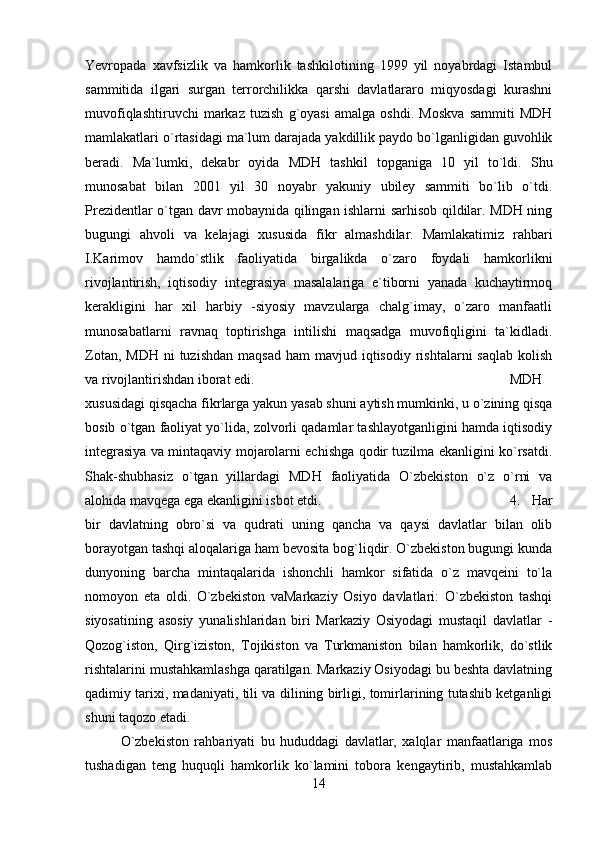 Yevropada   xavfsizlik   va   hamkorlik   tashkilotining   1999   yil   noyabrdagi   Istambul
sammitida   ilgari   surgan   terrorchilikka   qarshi   davlatlararo   miqyosdagi   kurashni
muvofiqlashtiruvchi   markaz   tuzish   g`oyasi   amalga   oshdi.   Moskva   sammiti   MDH
mamlakatlari o`rtasidagi ma`lum darajada yakdillik paydo bo`lganligidan guvohlik
beradi.   Ma`lumki,   dekabr   oyida   MDH   tashkil   topganiga   10   yil   to`ldi.   Shu
munosabat   bilan   2001   yil   30   noyabr   yakuniy   ubiley   sammiti   bo`lib   o`tdi.
Prezidentlar o`tgan davr mobaynida qilingan ishlarni sarhisob qildilar. MDH ning
bugungi   ahvoli   va   kelajagi   xususida   fikr   almashdilar.   Mamlakatimiz   rahbari
I.Karimov   hamdo`stlik   faoliyatida   birgalikda   o`zaro   foydali   hamkorlikni
rivojlantirish,   iqtisodiy   integrasiya   masalalariga   e`tiborni   yanada   kuchaytirmoq
kerakligini   har   xil   harbiy   -siyosiy   mavzularga   chalg`imay,   o`zaro   manfaatli
munosabatlarni   ravnaq   toptirishga   intilishi   maqsadga   muvofiqligini   ta`kidladi.
Zotan,  MDH  ni  tuzishdan   maqsad  ham  mavjud  iqtisodiy  rishtalarni   saqlab  kolish
va rivojlantirishdan iborat edi. MDH
xususidagi qisqacha fikrlarga yakun yasab shuni aytish mumkinki, u o`zining qisqa
bosib o`tgan faoliyat yo`lida, zolvorli qadamlar tashlayotganligini hamda iqtisodiy
integrasiya va mintaqaviy mojarolarni echishga qodir tuzilma ekanligini ko`rsatdi.
Shak-shubhasiz   o`tgan   yillardagi   MDH   faoliyatida   O`zbekiston   o`z   o`rni   va
alohida mavqega ega ekanligini isbot etdi.  4.   Har
bir   davlatning   obro`si   va   qudrati   uning   qancha   va   qaysi   davlatlar   bilan   olib
borayotgan tashqi aloqalariga ham bevosita bog`liqdir. O`zbekiston bugungi kunda
dunyoning   barcha   mintaqalarida   ishonchli   hamkor   sifatida   o`z   mavqeini   to`la
nomoyon   eta   oldi.   O`zbekiston   vaMarkaziy   Osiyo   davlatlari:   O`zbekiston   tashqi
siyosatining   asosiy   yunalishlaridan   biri   Markaziy   Osiyodagi   mustaqil   davlatlar   -
Qozog`iston,   Qirg`iziston,   Tojikiston   va   Turkmaniston   bilan   hamkorlik,   do`stlik
rishtalarini mustahkamlashga qaratilgan. Markaziy Osiyodagi bu beshta davlatning
qadimiy tarixi, madaniyati, tili va dilining birligi, tomirlarining tutashib ketganligi
shuni taqozo etadi. 
O`zbekiston   rahbariyati   bu   hududdagi   davlatlar,   xalqlar   manfaatlariga   mos
tushadigan   teng   huquqli   hamkorlik   ko`lamini   tobora   kengaytirib,   mustahkamlab
14 