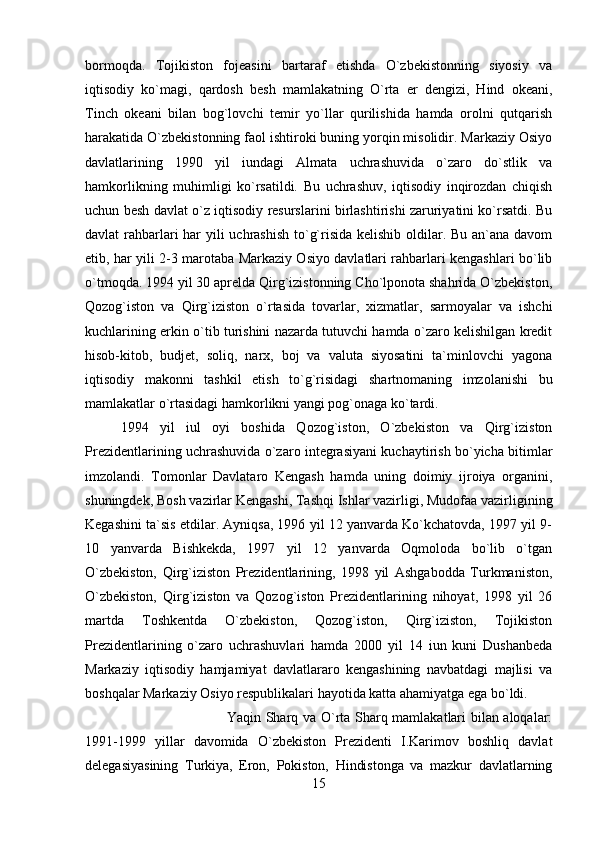 bormoqda.   Tojikiston   fojeasini   bartaraf   etishda   O`zbekistonning   siyosiy   va
iqtisodiy   ko`magi,   qardosh   besh   mamlakatning   O`rta   er   dengizi,   Hind   okeani,
Tinch   okeani   bilan   bog`lovchi   temir   yo`llar   qurilishida   hamda   orolni   qutqarish
harakatida O`zbekistonning faol ishtiroki buning yorqin misolidir. Markaziy Osiyo
davlatlarining   1990   yil   iundagi   Almata   uchrashuvida   o`zaro   do`stlik   va
hamkorlikning   muhimligi   ko`rsatildi.   Bu   uchrashuv,   iqtisodiy   inqirozdan   chiqish
uchun besh davlat o`z iqtisodiy resurslarini birlashtirishi zaruriyatini ko`rsatdi. Bu
davlat rahbarlari  har yili uchrashish  to`g`risida kelishib oldilar. Bu an`ana davom
etib, har yili 2-3 marotaba Markaziy Osiyo davlatlari rahbarlari kengashlari bo`lib
o`tmoqda. 1994 yil 30 aprelda Qirg`izistonning Cho`lponota shahrida O`zbekiston,
Qozog`iston   va   Qirg`iziston   o`rtasida   tovarlar,   xizmatlar,   sarmoyalar   va   ishchi
kuchlarining erkin o`tib turishini nazarda tutuvchi hamda o`zaro kelishilgan kredit
hisob-kitob,   budjet,   soliq,   narx,   boj   va   valuta   siyosatini   ta`minlovchi   yagona
iqtisodiy   makonni   tashkil   etish   to`g`risidagi   shartnomaning   imzolanishi   bu
mamlakatlar o`rtasidagi hamkorlikni yangi pog`onaga ko`tardi. 
1994   yil   iul   oyi   boshida   Qozog`iston,   O`zbekiston   va   Qirg`iziston
Prezidentlarining uchrashuvida o`zaro integrasiyani kuchaytirish bo`yicha bitimlar
imzolandi.   Tomonlar   Davlataro   Kengash   hamda   uning   doimiy   ijroiya   organini,
shuningdek, Bosh vazirlar Kengashi, Tashqi Ishlar vazirligi, Mudofaa vazirligining
Kegashini ta`sis etdilar. Ayniqsa, 1996 yil 12 yanvarda Ko`kchatovda, 1997 yil 9-
10   yanvarda   Bishkekda,   1997   yil   12   yanvarda   Oqmoloda   bo`lib   o`tgan
O`zbekiston,   Qirg`iziston   Prezidentlarining,   1998   yil   Ashgabodda   Turkmaniston,
O`zbekiston,   Qirg`iziston   va   Qozog`iston   Prezidentlarining   nihoyat,   1998   yil   26
martda   Toshkentda   O`zbekiston,   Qozog`iston,   Qirg`iziston,   Tojikiston
Prezidentlarining   o`zaro   uchrashuvlari   hamda   2000   yil   14   iun   kuni   Dushanbeda
Markaziy   iqtisodiy   hamjamiyat   davlatlararo   kengashining   navbatdagi   majlisi   va
boshqalar Markaziy Osiyo respublikalari hayotida katta ahamiyatga ega bo`ldi. 
Yaqin Sharq va O`rta Sharq mamlakatlari bilan aloqalar:
1991-1999   yillar   davomida   O`zbekiston   Prezidenti   I.Karimov   boshliq   davlat
delegasiyasining   Turkiya,   Eron,   Pokiston,   Hindistonga   va   mazkur   davlatlarning
15 