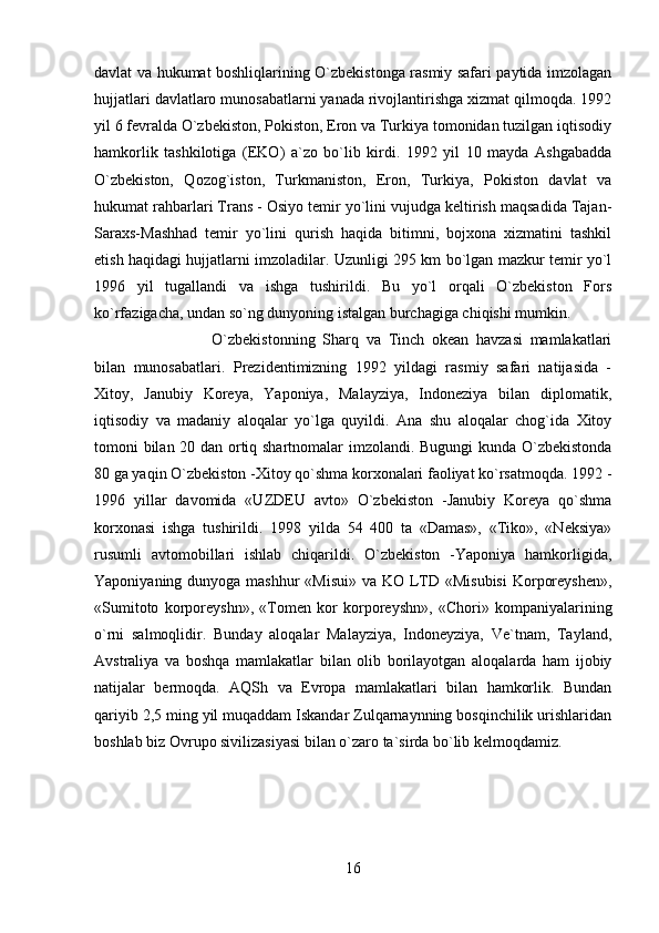 davlat va hukumat boshliqlarining O`zbekistonga rasmiy safari paytida imzolagan
hujjatlari davlatlaro munosabatlarni yanada rivojlantirishga xizmat qilmoqda. 1992
yil 6 fevralda O`zbekiston, Pokiston, Eron va Turkiya tomonidan tuzilgan iqtisodiy
hamkorlik   tashkilotiga   (EKO)   a`zo   bo`lib   kirdi.   1992   yil   10   mayda   Ashgabadda
O`zbekiston,   Qozog`iston,   Turkmaniston,   Eron,   Turkiya,   Pokiston   davlat   va
hukumat rahbarlari Trans - Osiyo temir yo`lini vujudga keltirish maqsadida Tajan-
Saraxs-Mashhad   temir   yo`lini   qurish   haqida   bitimni,   bojxona   xizmatini   tashkil
etish haqidagi hujjatlarni imzoladilar. Uzunligi 295 km bo`lgan mazkur temir yo`l
1996   yil   tugallandi   va   ishga   tushirildi.   Bu   yo`l   orqali   O`zbekiston   Fors
ko`rfazigacha, undan so`ng dunyoning istalgan burchagiga chiqishi mumkin.  
O`zbekistonning   Sharq   va   Tinch   okean   havzasi   mamlakatlari
bilan   munosabatlari.   Prezidentimizning   1992   yildagi   rasmiy   safari   natijasida   -
Xitoy,   Janubiy   Koreya,   Yaponiya,   Malayziya,   Indoneziya   bilan   diplomatik,
iqtisodiy   va   madaniy   aloqalar   yo`lga   quyildi.   Ana   shu   aloqalar   chog`ida   Xitoy
tomoni bilan 20 dan ortiq shartnomalar imzolandi. Bugungi kunda O`zbekistonda
80 ga yaqin O`zbekiston -Xitoy qo`shma korxonalari faoliyat ko`rsatmoqda. 1992 -
1996   yillar   davomida   «UZDEU   avto»   O`zbekiston   -Janubiy   Koreya   qo`shma
korxonasi   ishga   tushirildi.   1998   yilda   54   400   ta   «Damas»,   «Tiko»,   «Neksiya»
rusumli   avtomobillari   ishlab   chiqarildi.   O`zbekiston   -Yaponiya   hamkorligida,
Yaponiyaning dunyoga mashhur  «Misui» va KO LTD «Misubisi  Korporeyshen»,
«Sumitoto   korporeyshn»,   «Tomen   kor   korporeyshn»,   «Chori»   kompaniyalarining
o`rni   salmoqlidir.   Bunday   aloqalar   Malayziya,   Indoneyziya,   Ve`tnam,   Tayland,
Avstraliya   va   boshqa   mamlakatlar   bilan   olib   borilayotgan   aloqalarda   ham   ijobiy
natijalar   bermoqda.   AQSh   va   Evropa   mamlakatlari   bilan   hamkorlik.   Bundan
qariyib 2,5 ming yil muqaddam Iskandar Zulqarnaynning bosqinchilik urishlaridan
boshlab biz Ovrupo sivilizasiyasi bilan o`zaro ta`sirda bo`lib kelmoqdamiz. 
16 