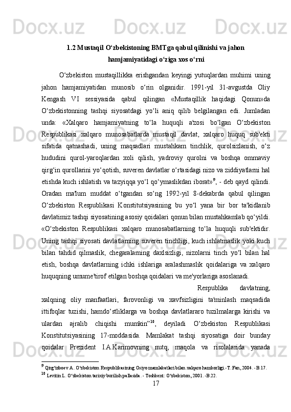 1.2 Mustaqil O‘zbekistoning BMTga qabul qilinishi va jahon
hamjamiyatidagi o‘ziga xos o‘rni
O‘zbekiston   mustaqillikka   erishgandan   keyingi   yutuqlardan   muhimi   uning
jahon   hamjamiyatidan   munosib   o‘rin   olganidir.   1991-yil   31-avgustda   Oliy
Kengash   VI   sessiyasida   qabul   qilingan   «Mustaqillik   haqidagi   Qonun»da
O‘zbekistonning   tashqi   siyosatdagi   yo‘li   aniq   qilib   belgilangan   edi.   Jumladan
unda:   «Xalqaro   hamjamiyatning   to‘la   huquqli   a'zosi   bo‘lgan   O‘zbekiston
Respublikasi   xalqaro   munosabatlarda   mustaqil   davlat,   xalqaro   huquq   sub'ekti
sifatida   qatnashadi,   uning   maqsadlari   mustahkam   tinchlik,   qurolsizlanish,   o‘z
hududini   qurol-yaroqlardan   xoli   qilish,   yadroviy   qurolni   va   boshqa   ommaviy
qirg‘in qurollarini yo‘qotish, suveren davlatlar o‘rtasidagi nizo va ziddiyatlarni hal
etishda kuch ishlatish va tazyiqqa yo‘l qo‘ymaslikdan iborat» 9
, - deb qayd qilindi.
Oradan   ma'lum   muddat   o‘tgandan   so‘ng   1992-yil   8-dekabrda   qabul   qilingan
O‘zbekiston   Respublikasi   Konstitutsiyasining   bu   yo‘l   yana   bir   bor   ta'kidlanib
davlatimiz tashqi siyosatining asosiy qoidalari qonun bilan mustahkamlab qo‘yildi.
«O‘zbekiston   Respublikasi   xalqaro   munosabatlarning   to‘la   huquqli   sub'ektidir.
Uning tashqi siyosati  davlatlarning suveren tinchligi, kuch ishlatmaslik yoki kuch
bilan   tahdid   qilmaslik,   chegaralarning   daxlsizligi,   nizolarni   tinch   yo‘l   bilan   hal
etish,   boshqa   davlatlarning   ichki   ishlariga   aralashmaslik   qoidalariga   va   xalqaro
huquqning umume'tirof etilgan boshqa qoidalari va me'yorlariga asoslanadi. 
Respublika   davlatning,
xalqning   oliy   manfaatlari,   farovonligi   va   xavfsizligini   ta'minlash   maqsadida
ittifoqlar   tuzishi,   hamdo‘stliklarga   va   boshqa   davlatlararo   tuzilmalarga   kirishi   va
ulardan   ajralib   chiqishi   mumkin” 10
,   deyiladi   O‘zbekiston   Respublikasi
Konstitutsiyasining   17-moddasida.   Mamlakat   tashqi   siyosatiga   doir   bunday
qoidalar   Prezident   I.A.Karimovning   nutq,   maqola   va   risolalarida   yanada
9
 Qirg‘izboev A. O‘zbekiston Respublikasining Osiyo mamlakatlari bilan xalqaro hamkorligi.-T.:Fan, 2004. -B.17.
10
 Levitin L. O‘zbekiston tarixiy burilish pallasida. - Toshkent: O‘zbekiston, 2001. -B.22.
17 