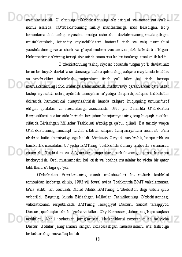 oydinlashtirildi.   U   o‘zining   «O‘zbekistonning   o‘z   istiqlol   va   taraqqiyot   yo‘li»
nomli   asarida:   «O‘zbekistonning   milliy   manfaatlariga   mos   keladigan,   ko‘p
tomonlama   faol   tashqi   siyosatni   amalga   oshirish   -   davlatimizning   mustaqilligini
mustahkamlash,   iqtisodiy   qiyinchiliklarni   bartaraf   etish   va   xalq   turmushini
yaxshilashning   zarur   sharti   va   g‘oyat   muhim   vositasidir»,   deb   ta'kidlab   o‘tilgan.
Hukumatimiz o‘zining tashqi siyosatida mana shu ko‘rsatmalarga amal qilib keldi. 
O‘zbekistonning tashqi siyosat borasida tutgan yo‘li davlatimiz
biron bir buyuk davlat ta'sir doirasiga tushib qolmasligi, xalqaro maydonda tinchlik
va   xavfsizlikni   ta'minlash,   mojarolarni   tinch   yo‘l   bilan   hal   etish,   boshqa
mamlakatlarning ichki ishlariga aralashmaslik, mafkuraviy qarashlardan qat'i nazar
tashqi siyosatda ochiq-oydinlik tamoyilini ro‘yobga chiqarish, xalqaro tashkilotlar
doirasida   hamkorlikni   chuqurlashtirish   hamda   xalqaro   huquqning   umume'tirof
etilgan   qoidalari   va   mezonlariga   asoslanadi.   1992   yil   2-martda   O‘zbekiston
Respublikasi o‘z tarixida birinchi bor jahon hamjamiyatining teng huquqli sub'ekti
sifatida   Birlashgan   Millatlar   Tashkiloti   a'zoligiga   qabul   qilindi.   Bu   tarixiy   voqea
O‘zbekistonning   mustaqil   davlat   sifatida   xalqaro   hamjamiyatdan   munosib   o‘rin
olishida katta ahamiyatga ega bo‘ldi. Markaziy Osiyoda xavfsizlik, barqarorlik va
hamkorlik masalalari  bo‘yicha BMTning Toshkentda doimiy ishlovchi seminarini
chaqirish,   Tojikiston   va   Afg‘oniston   mojarolari,   narkobiznesga   qarshi   kurashni
kuchaytirish,   Orol   muammosini   hal   etish   va   boshqa   masalalar   bo‘yicha   bir   qator
takliflarni o‘rtaga qo‘ydi. 
O‘zbekiston   Prezidentining   asosli   mulohazalari   bu   nufuzli   tashkilot
tomonidan inobatga olinib, 1993 yil  fevral oyida Toshkentda  BMT  vakolatxonasi
ta'sis   etilib,   ish   boshladi.   Xolid   Malik   BMTning   O‘zbekiston   dagi   vakili   qilib
yuborildi.   Bugungi   kunda   Birlashgan   Millatlar   Tashkilotining   O‘zbekistondagi
vakolatxonasi   respublikada   BMTning   Taraqqiyot   Dasturi,   Sanoat   taraqqiyoti
Dasturi, qochoqlar ishi bo‘yicha vakillari Oliy Komissari, Jahon sog‘liqni saqlash
tashkiloti,   Aholi   joylashish   jamg‘armasi,   Narkotiklarni   nazorat   qilish   bo‘yicha
Dastur,   Bolalar   jamg‘armasi   singari   ixtisoslashgan   muassasalarni   o‘z   tarkibiga
birlashtirishga muvaffaq bo‘ldi. 
18 